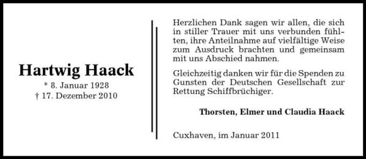 <p>Herzlichen Dank sagen wir allen, die sich in stiller Trauer mit uns verbunden fühlten, ihre Anteilnahme auf vielfältige Weise zum Ausdruck brachten und gemeinsam mit uns Abschied nahmen.</p><p>Hartwig Haack<br />* 8. Januar 1928 † 17. Dezember 2010</p><p>Gleichzeitig danken wir für die Spenden zu Gunsten der Deutschen Gesellschaft zur Rettung Schiffbrüchiger. Thorsten, Elmer und Claudia Haack Cuxhaven, im Januar 2011</p>