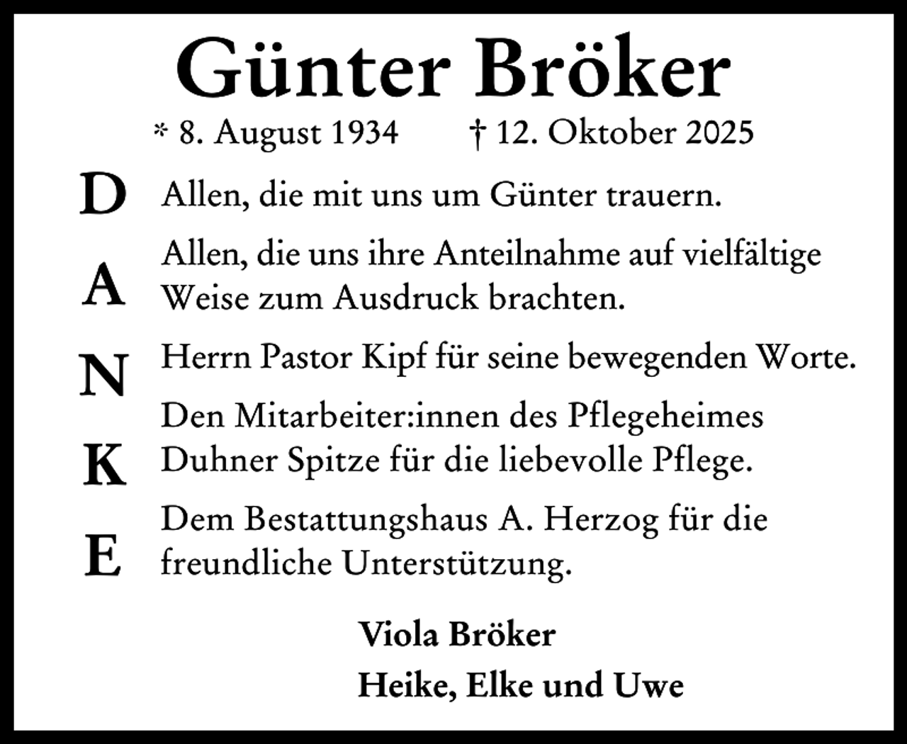 <p>Günter Bröker</p><p>* 8. August 1934</p><p>D</p><p>† 12. Oktober 2025</p><p>Allen, die mit uns um Günter trauern.</p><p>A</p><p>Allen, die uns ihre Anteilnahme auf vielfältige<br />Weise zum Ausdruck brachten.</p><p>N</p><p>Herrn Pastor Kipf für seine bewegenden Worte.</p><p>K<br />E</p><p>Den Mitarbeiter:innen des Pflegeheimes<br />Duhner Spitze für die liebevolle Pflege.<br />Dem Bestattungshaus A. Herzog für die<br />freundliche Unterstützung.<br />Viola Bröker<br />Heike, Elke und Uwe</p>
