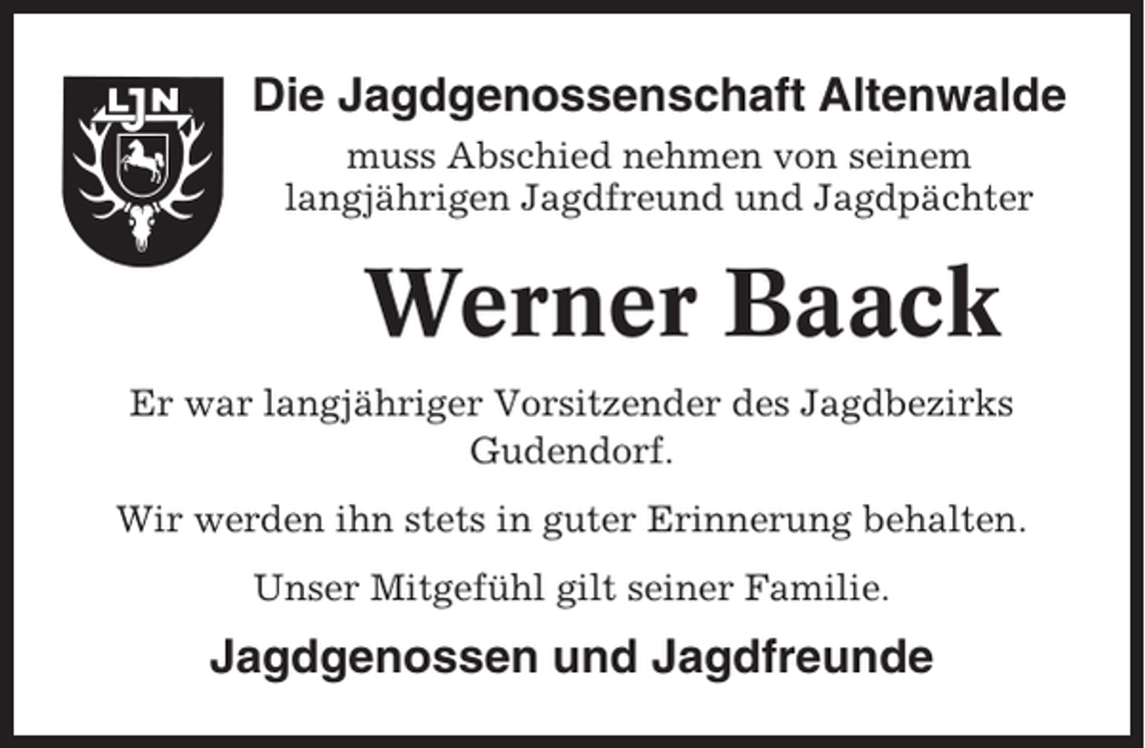 <p>Die Jagdgenossenschaft Altenwalde<br />muss Abschied nehmen von seinem<br />langjährigen Jagdfreund und Jagdpächter</p><p>Werner Baack<br />Er war langjähriger Vorsitzender des Jagdbezirks<br />Gudendorf.<br />Wir werden ihn stets in guter Erinnerung behalten.<br />Unser Mitgefühl gilt seiner Familie.</p><p>Jagdgenossen und Jagdfreunde</p>