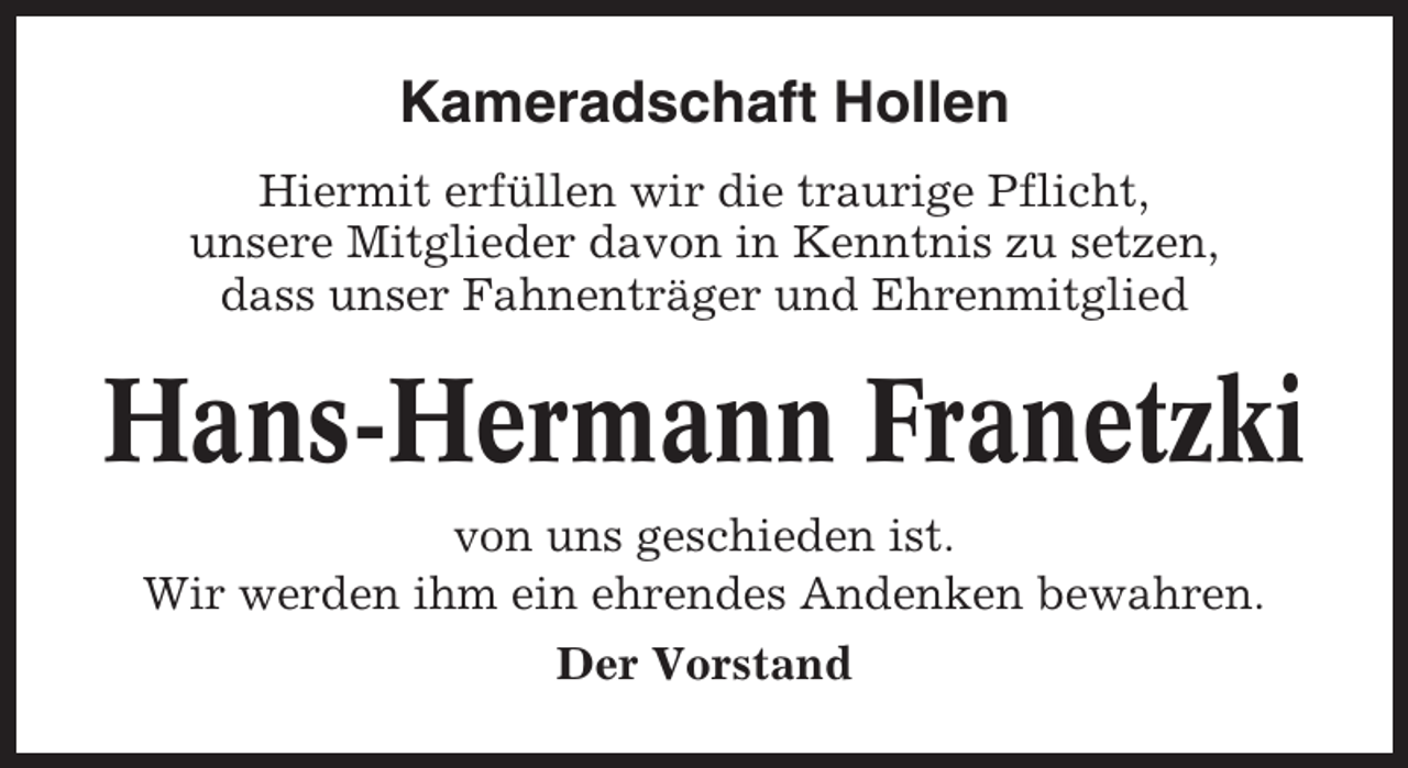 <p>Kameradschaft Hollen<br />Hiermit erfüllen wir die traurige Pflicht,<br />unsere Mitglieder davon in Kenntnis zu setzen,<br />dass unser Fahnenträger und Ehrenmitglied</p><p>Hans-Hermann Franetzki<br />von uns geschieden ist.<br />Wir werden ihm ein ehrendes Andenken bewahren.<br />Der Vorstand</p>