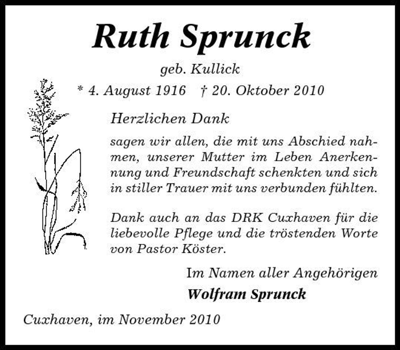 <p>Ruth Sprunck<br />geb. Kullick * 4. August 1916 † 20. Oktober 2010</p><p>Herzlichen Dank<br />sagen wir allen, die mit uns Abschied nahmen, unserer Mutter im Leben Anerkennung und Freundschaft schenkten und sich in stiller Trauer mit uns verbunden fühlten. Dank auch an das DRK Cuxhaven für die liebevolle Pflege und die tröstenden Worte von Pastor Köster.</p><p>Im Namen aller Angehörigen Wolfram Sprunck Cuxhaven, im November 2010</p>