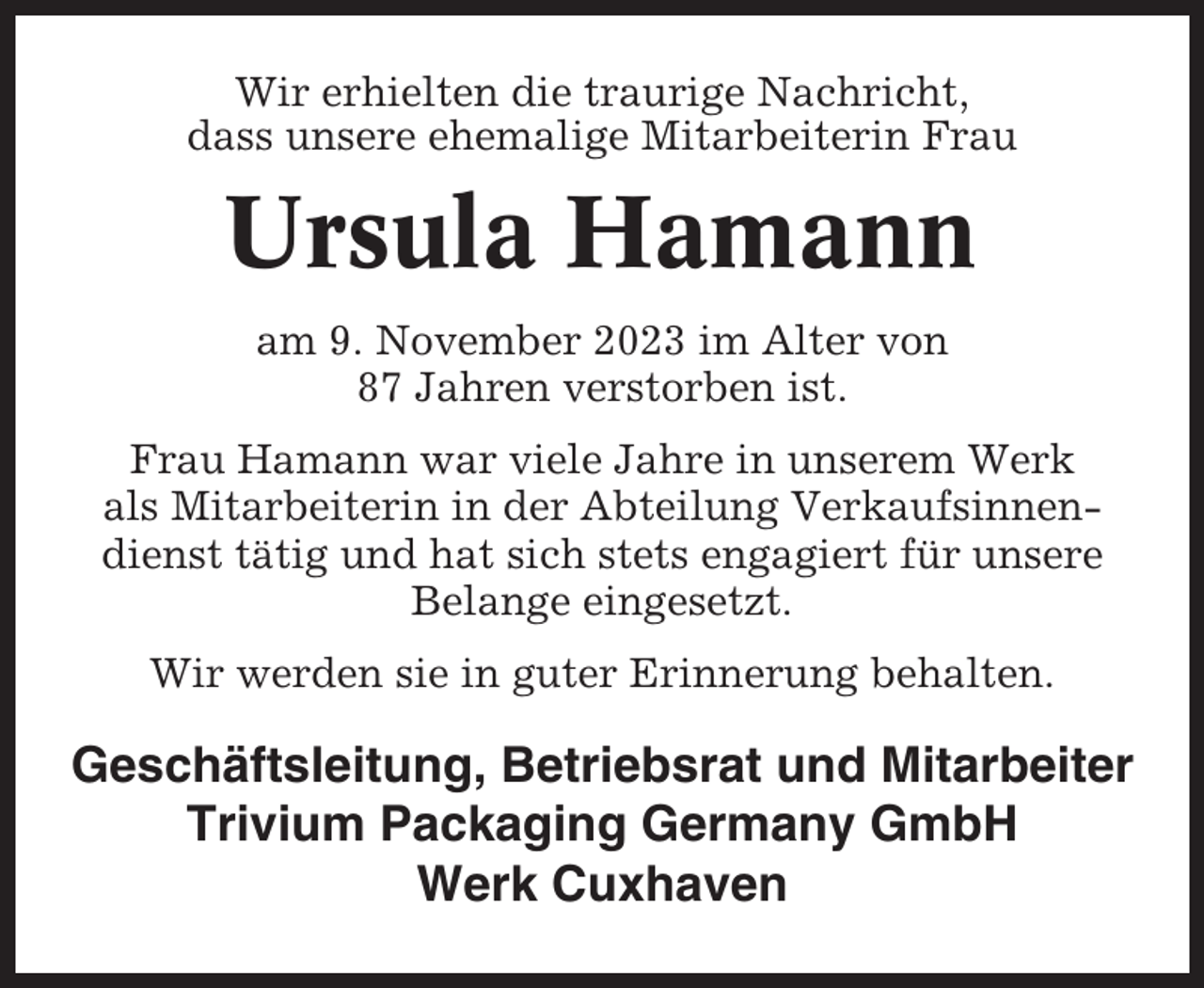<p>Wir erhielten die traurige Nachricht,<br />dass unsere ehemalige Mitarbeiterin Frau</p><p>Ursula Hamann<br />am 9. November 2023 im Alter von<br />87 Jahren verstorben ist.<br />Frau Hamann war viele Jahre in unserem Werk<br />als Mitarbeiterin in der Abteilung Verkaufsinnendienst tätig und hat sich stets engagiert für unsere<br />Belange eingesetzt.<br />Wir werden sie in guter Erinnerung behalten.</p><p>Geschäftsleitung, Betriebsrat und Mitarbeiter<br />Trivium Packaging Germany GmbH<br />Werk Cuxhaven</p>