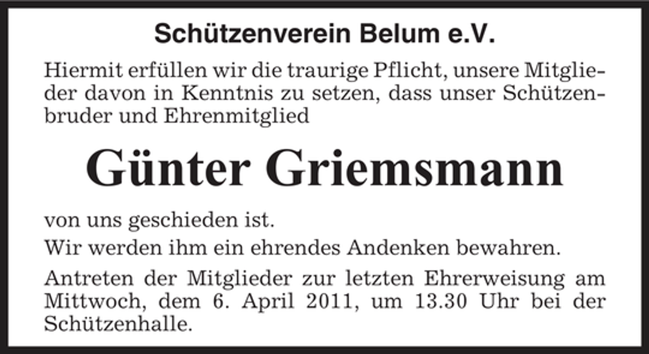 <p>Schützenverein Belum e.V.<br />Hiermit erfüllen wir die traurige Pflicht, unsere Mitglieder davon in Kenntnis zu setzen, dass unser Schützenbruder und Ehrenmitglied</p><p>Günter Griemsmann<br />von uns geschieden ist. Wir werden ihm ein ehrendes Andenken bewahren. Antreten der Mitglieder zur letzten Ehrerweisung am Mittwoch, dem 6. April 2011, um 13.30 Uhr bei der Schützenhalle.</p>