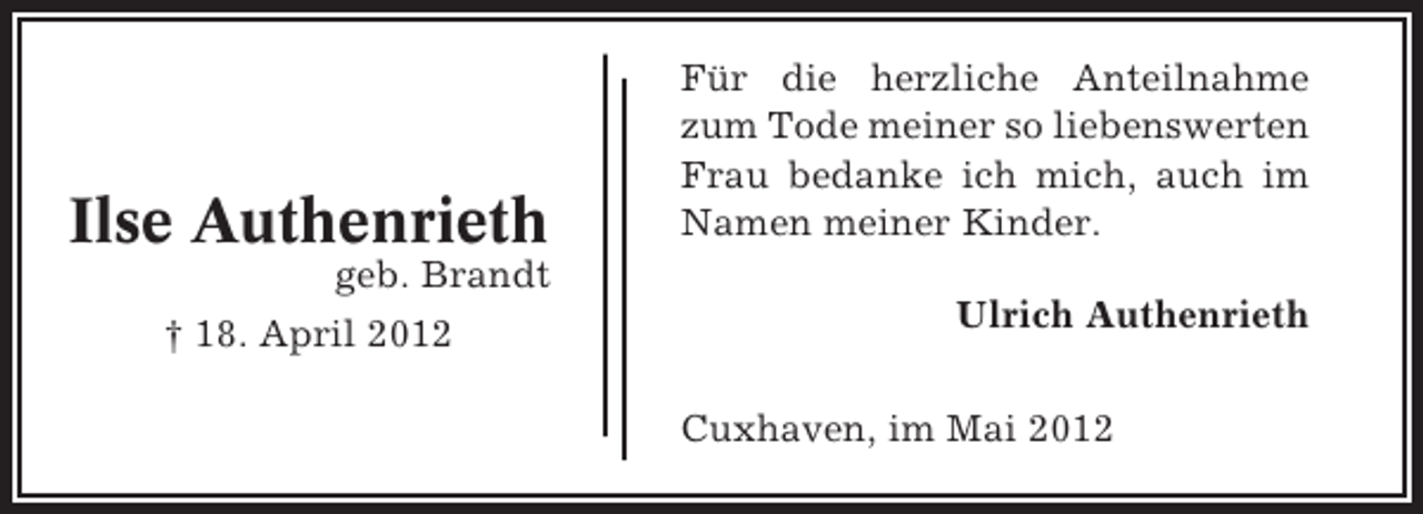 <p>Ilse Authenrieth</p><p>Für die herzliche Anteilnahme<br />zum Tode meiner so liebenswerten<br />Frau bedanke ich mich, auch im<br />Namen meiner Kinder.</p><p>geb. Brandt<br />† 18. April 2012</p><p>Ulrich Authenrieth<br />Cuxhaven, im Mai 2012</p>