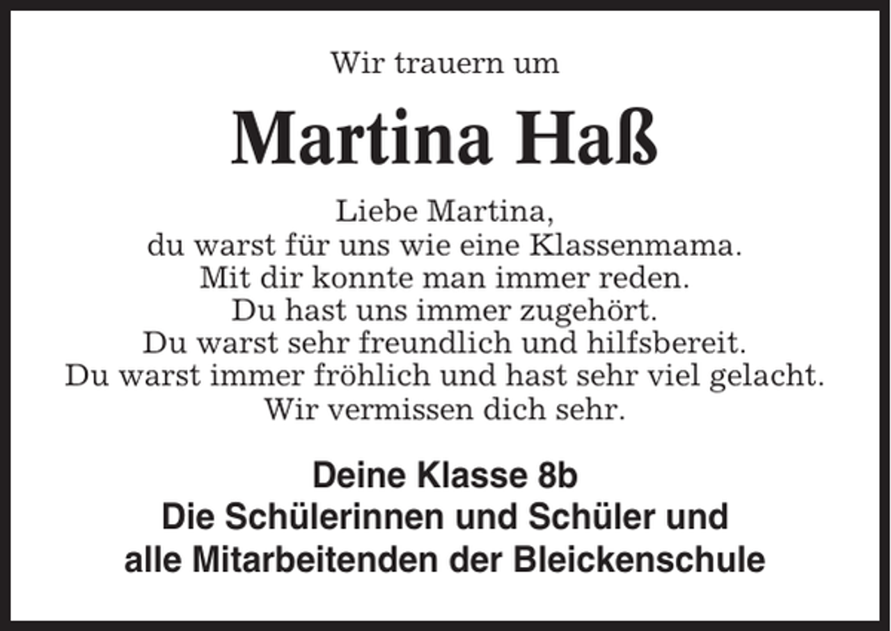 <p>Wir trauern um</p><p>Martina Haß<br />Liebe Martina,<br />du warst für uns wie eine Klassenmama.<br />Mit dir konnte man immer reden.<br />Du hast uns immer zugehört.<br />Du warst sehr freundlich und hilfsbereit.<br />Du warst immer fröhlich und hast sehr viel gelacht.<br />Wir vermissen dich sehr.</p><p>Deine Klasse 8b<br />Die Schülerinnen und Schüler und<br />alle Mitarbeitenden der Bleickenschule</p>