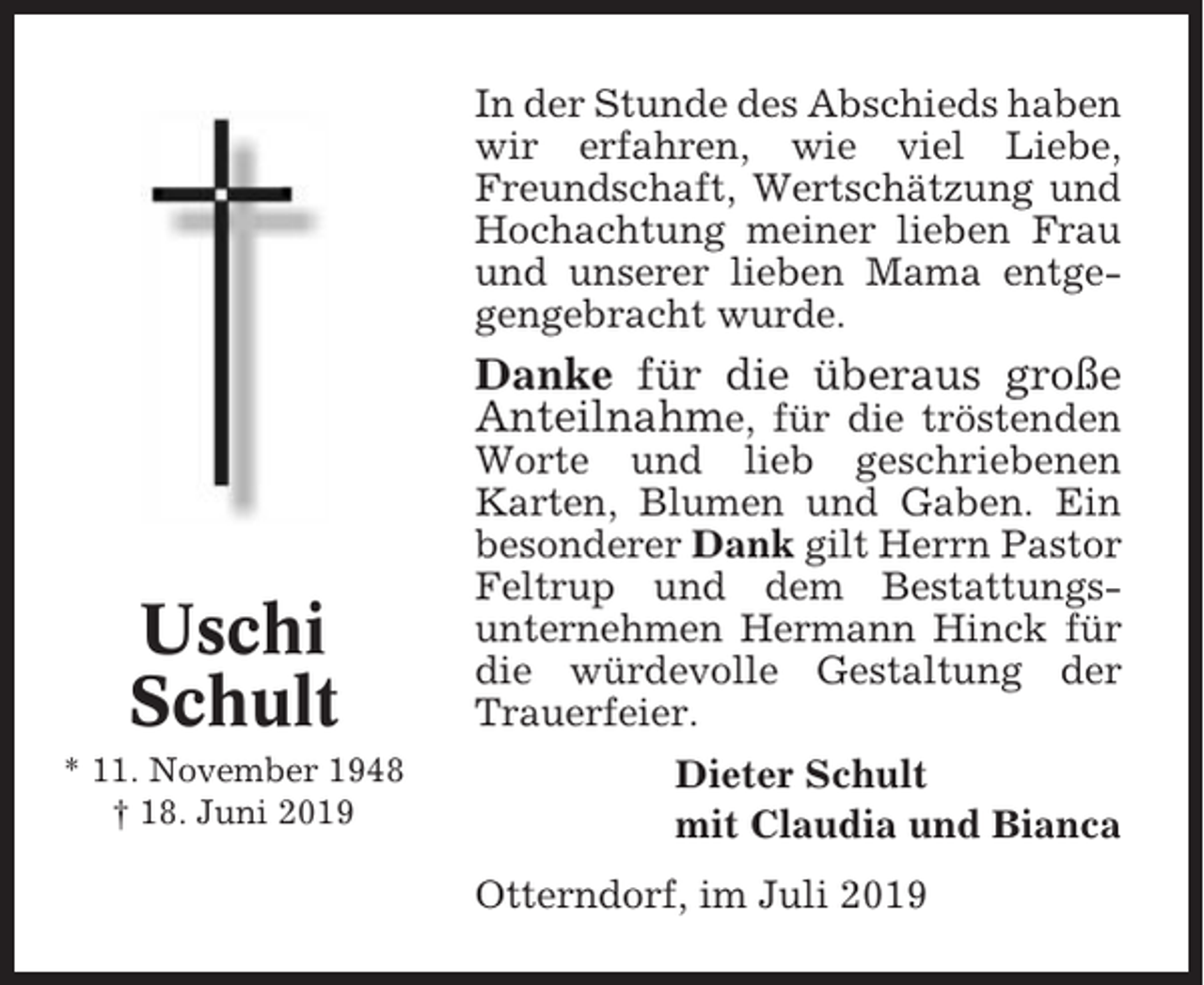 <p>In der Stunde des Abschieds haben<br />wir erfahren, wie viel Liebe,<br />Freundschaft, Wertschätzung und<br />Hochachtung meiner lieben Frau<br />und unserer lieben Mama entgegengebracht wurde.</p><p>Danke für die überaus große<br />Anteilnahme, für die tröstenden</p><p>Uschi<br />Schult<br />* 11. November 1948<br />† 18. Juni 2019</p><p>Worte und lieb geschriebenen<br />Karten, Blumen und Gaben. Ein<br />besonderer Dank gilt Herrn Pastor<br />Feltrup und dem Bestattungsunternehmen Hermann Hinck für<br />die würdevolle Gestaltung der<br />Trauerfeier.<br />Dieter Schult<br />mit Claudia und Bianca<br />Otterndorf, im Juli 2019</p>