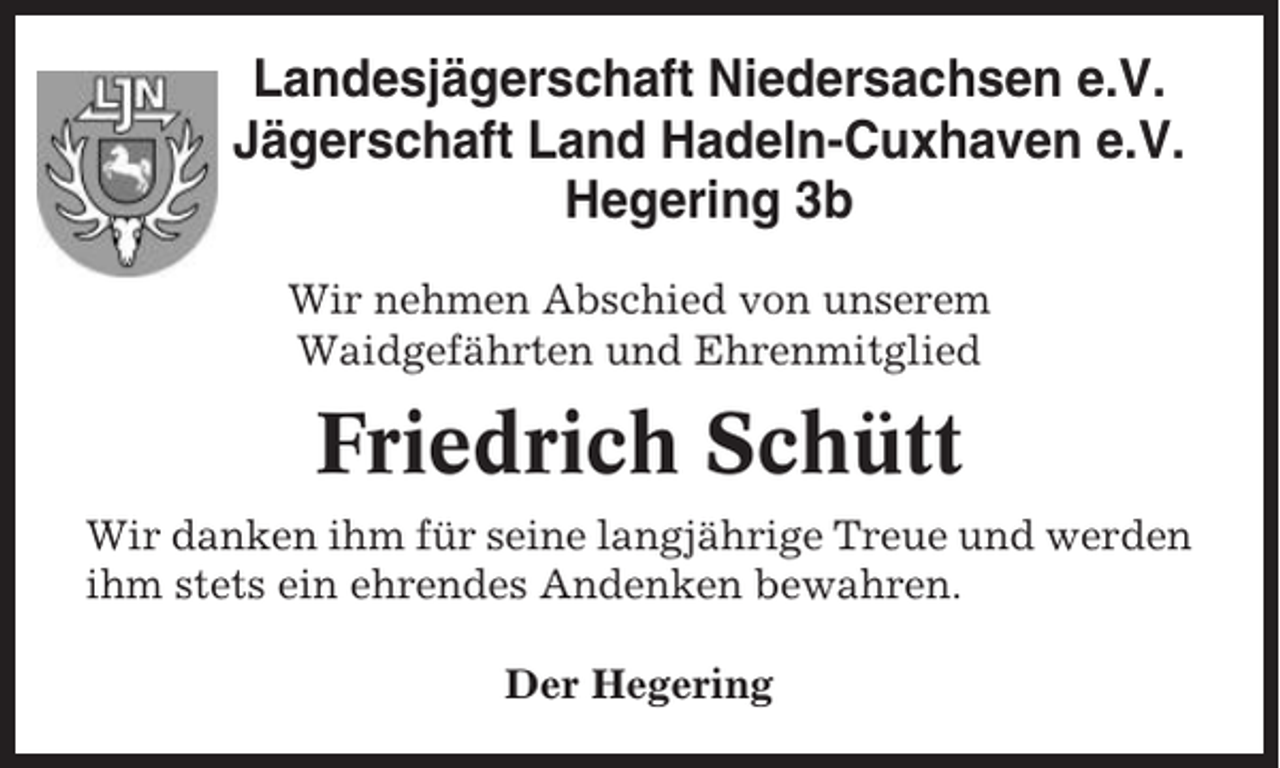 <p>Landesjägerschaft Niedersachsen e.V.<br />Jägerschaft Land Hadeln-Cuxhaven e.V.<br />Hegering 3b<br />Wir nehmen Abschied von unserem<br />Waidgefährten und Ehrenmitglied</p><p>Friedrich Schütt<br />Wir danken ihm für seine langjährige Treue und werden<br />ihm stets ein ehrendes Andenken bewahren.<br />Der Hegering</p>