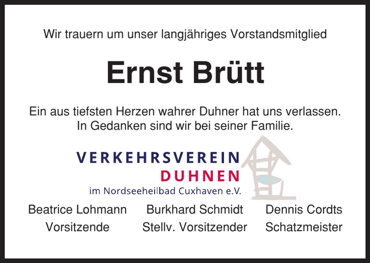 <p>Wir trauern um unser langjähriges Vorstandsmitglied</p><p>Ernst Brütt<br />Ein aus tiefsten Herzen wahrer Duhner hat uns verlassen.<br />In Gedanken sind wir bei seiner Familie.</p><p>Beatrice Lohmann<br />Vorsitzende</p><p>Burkhard Schmidt<br />Stellv. Vorsitzender</p><p>Dennis Cordts<br />Schatzmeister</p>