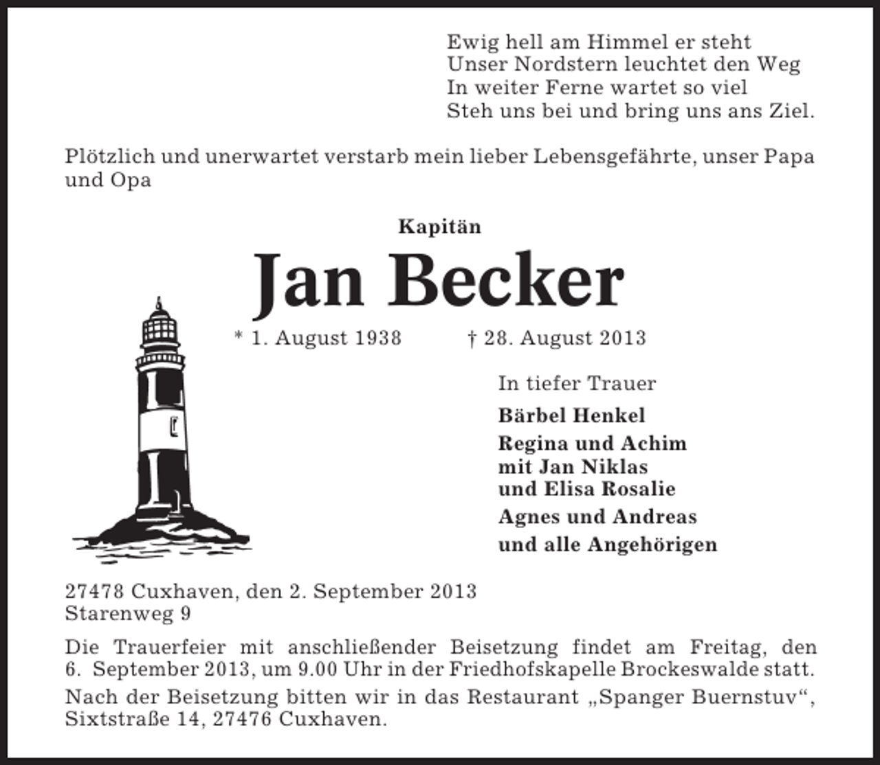 <p>Ewig hell am Himmel er steht<br />Unser Nordstern leuchtet den Weg<br />In weiter Ferne wartet so viel<br />Steh uns bei und bring uns ans Ziel.<br />Plötzlich und unerwartet verstarb mein lieber Lebensgefährte, unser Papa<br />und Opa<br />Kapitän</p><p>Jan Becker<br />* 1. August 1938</p><p>† 28. August 2013<br />In tiefer Trauer<br />Bärbel Henkel<br />Regina und Achim<br />mit Jan Niklas<br />und Elisa Rosalie<br />Agnes und Andreas<br />und alle Angehörigen</p><p>27478 Cuxhaven, den 2. September 2013<br />Starenweg 9<br />Die Trauerfeier mit anschließender Beisetzung findet am Freitag, den<br />6. September 2013, um 9.00 Uhr in der Friedhofskapelle Brockeswalde statt.<br />Nach der Beisetzung bitten wir in das Restaurant „Spanger Buernstuv“,<br />Sixtstraße 14, 27476 Cuxhaven.</p>