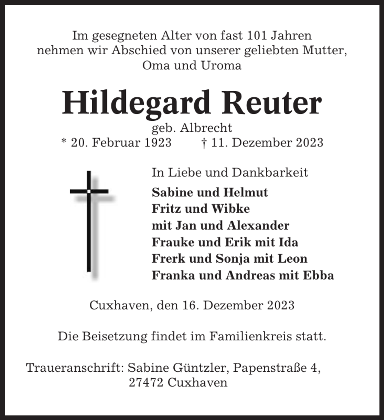 <p>Im gesegneten Alter von fast 101 Jahren<br />nehmen wir Abschied von unserer geliebten Mutter,<br />Oma und Uroma</p><p>Hildegard Reuter<br />geb. Albrecht<br />* 20. Februar 1923<br />† 11. Dezember 2023<br />In Liebe und Dankbarkeit<br />Sabine und Helmut<br />Fritz und Wibke<br />mit Jan und Alexander<br />Frauke und Erik mit Ida<br />Frerk und Sonja mit Leon<br />Franka und Andreas mit Ebba<br />Cuxhaven, den 16. Dezember 2023<br />Die Beisetzung findet im Familienkreis statt.<br />Traueranschrift: Sabine Güntzler, Papenstraße 4,<br />27472 Cuxhaven</p>