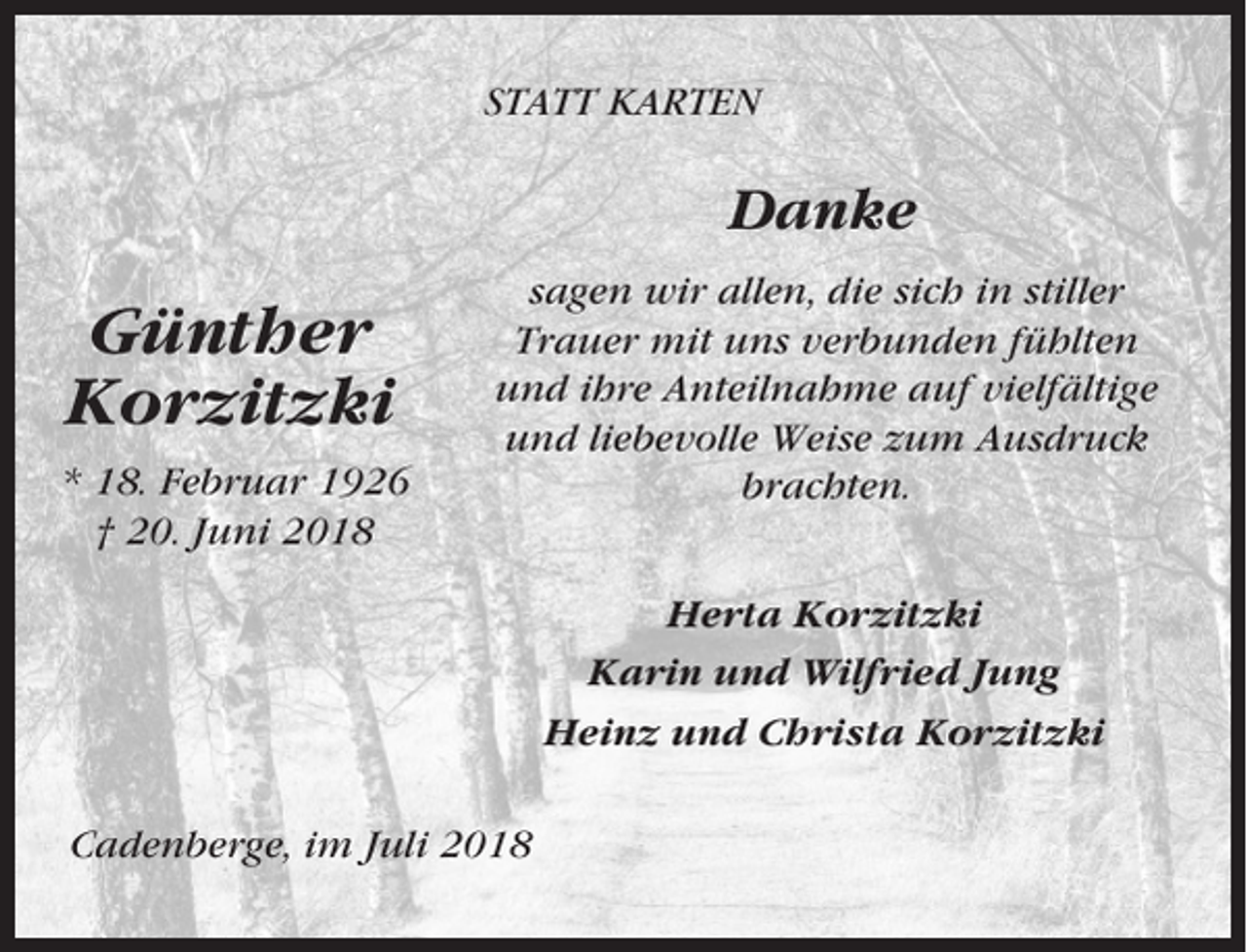 <p>STATT KARTEN</p><p>Danke</p><p>Günther<br />Korzitzki<br />* 18. Februar 1926<br />† 20. Juni 2018</p><p>sagen wir allen, die sich in stiller<br />Trauer mit uns verbunden fühlten<br />und ihre Anteilnahme auf vielfältige<br />und liebevolle Weise zum Ausdruck<br />brachten.<br />Herta Korzitzki<br />Karin und Wilfried Jung<br />Heinz und Christa Korzitzki</p><p>Cadenberge, im Juli 2018</p>