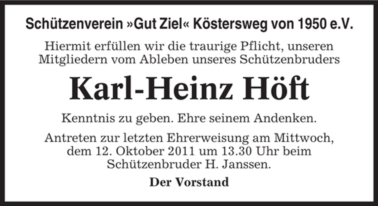 <p>Schützenverein »Gut Ziel« Köstersweg von 1950 e.V.<br />Hiermit erfüllen wir die traurige Pflicht, unseren<br />Mitgliedern vom Ableben unseres Schützenbruders</p><p>Karl-Heinz Höft<br />Kenntnis zu geben. Ehre seinem Andenken.<br />Antreten zur letzten Ehrerweisung am Mittwoch,<br />dem 12. Oktober 2011 um 13.30 Uhr beim<br />Schützenbruder H. Janssen.<br />Der Vorstand</p>