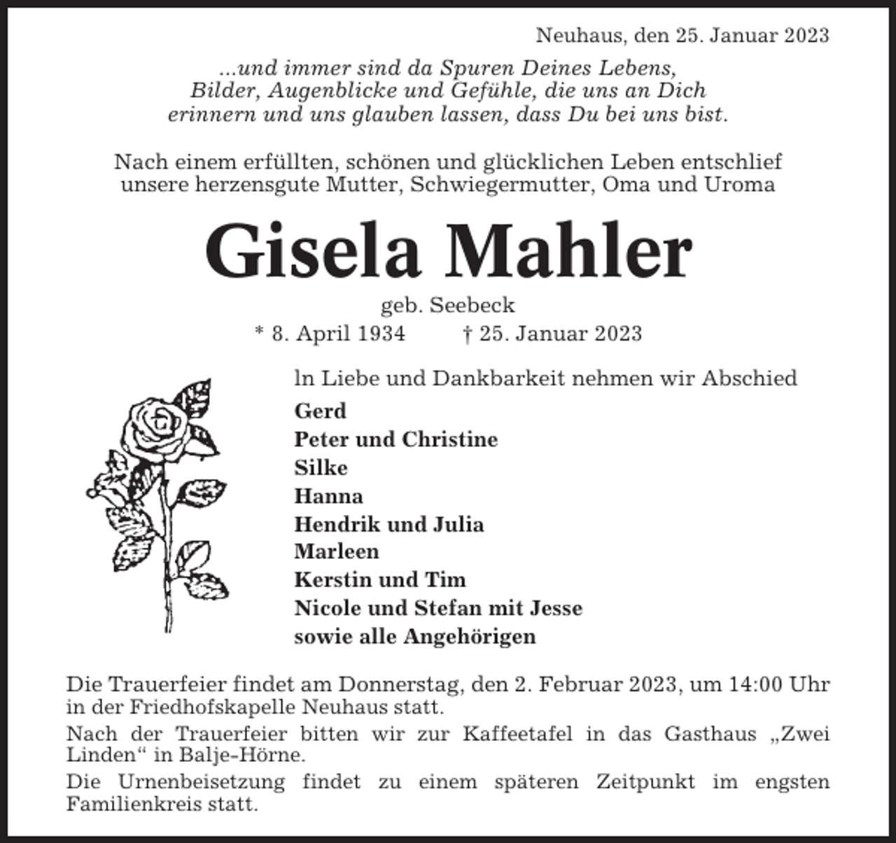 <p>Neuhaus, den 25. Januar 2023</p><p>...und immer sind da Spuren Deines Lebens,<br />Bilder, Augenblicke und Gefühle, die uns an Dich<br />erinnern und uns glauben lassen, dass Du bei uns bist.<br />Nach einem erfüllten, schönen und glücklichen Leben entschlief<br />unsere herzensgute Mutter, Schwiegermutter, Oma und Uroma</p><p>Gisela Mahler<br />geb. Seebeck<br />* 8. April 1934<br />† 25. Januar 2023<br />ln Liebe und Dankbarkeit nehmen wir Abschied<br />Gerd<br />Peter und Christine<br />Silke<br />Hanna<br />Hendrik und Julia<br />Marleen<br />Kerstin und Tim<br />Nicole und Stefan mit Jesse<br />sowie alle Angehörigen<br />Die Trauerfeier findet am Donnerstag, den 2. Februar 2023, um 14:00 Uhr<br />in der Friedhofskapelle Neuhaus statt.<br />Nach der Trauerfeier bitten wir zur Kaffeetafel in das Gasthaus „Zwei<br />Linden“ in Balje-Hörne.<br />Die Urnenbeisetzung findet zu einem späteren Zeitpunkt im engsten<br />Familienkreis statt.</p>