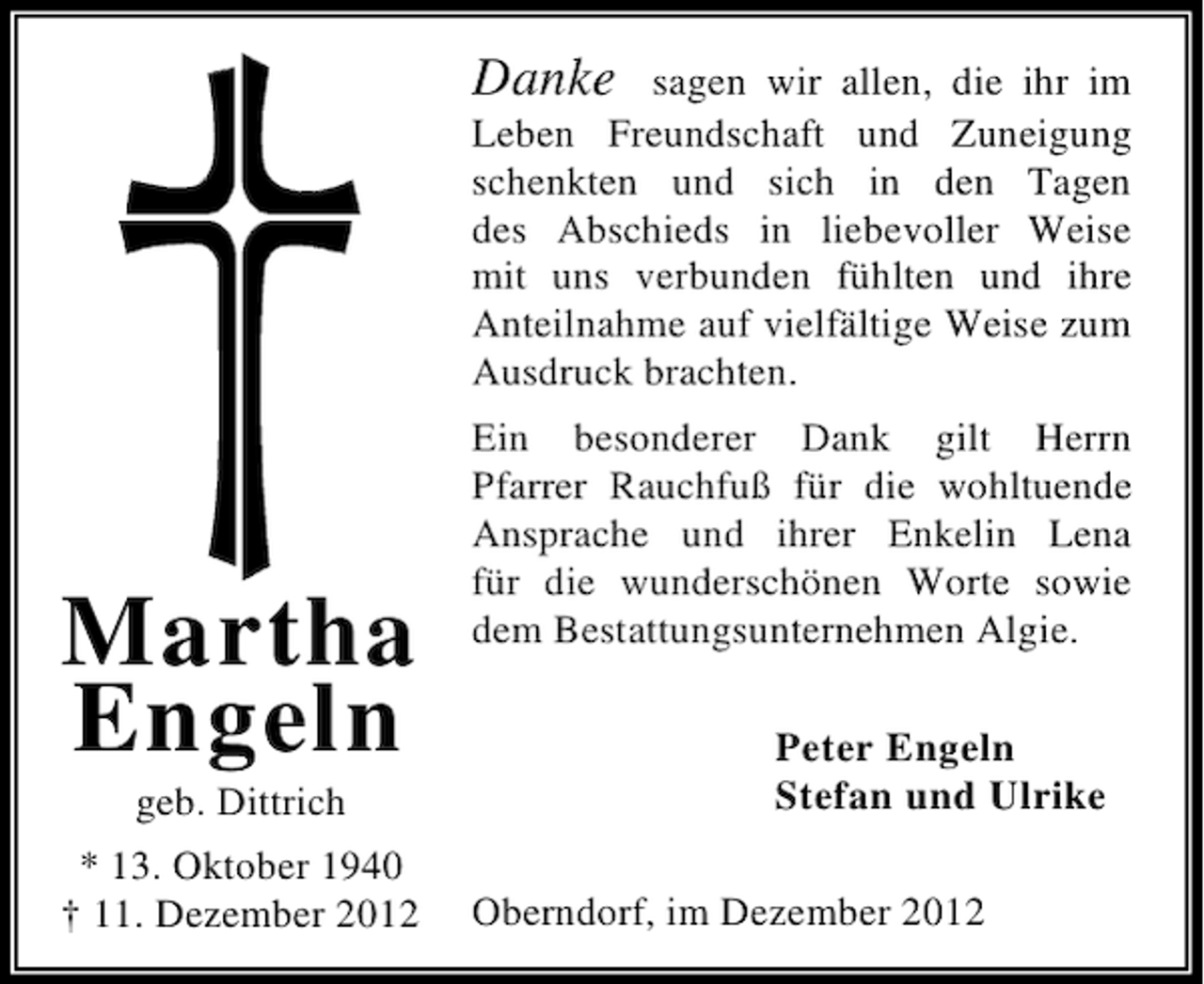 <p>Danke sagen wir allen, die ihr im<br />Leben Freundschaft und Zuneigung<br />schenkten und sich in den Tagen<br />des Abschieds in liebevoller Weise<br />mit uns verbunden fühlten und ihre<br />Anteilnahme auf vielfältige Weise zum<br />Ausdruck brachten.</p><p>Martha<br />Engeln<br />geb. Dittrich<br />* 13. Oktober 1940<br />† 11. Dezember 2012</p><p>Ein besonderer Dank gilt Herrn<br />Pfarrer Rauchfuß für die wohltuende<br />Ansprache und ihrer Enkelin Lena<br />für die wunderschönen Worte sowie<br />dem Bestattungsunternehmen Algie.<br />Peter Engeln<br />Stefan und Ulrike<br />Oberndorf, im Dezember 2012</p>