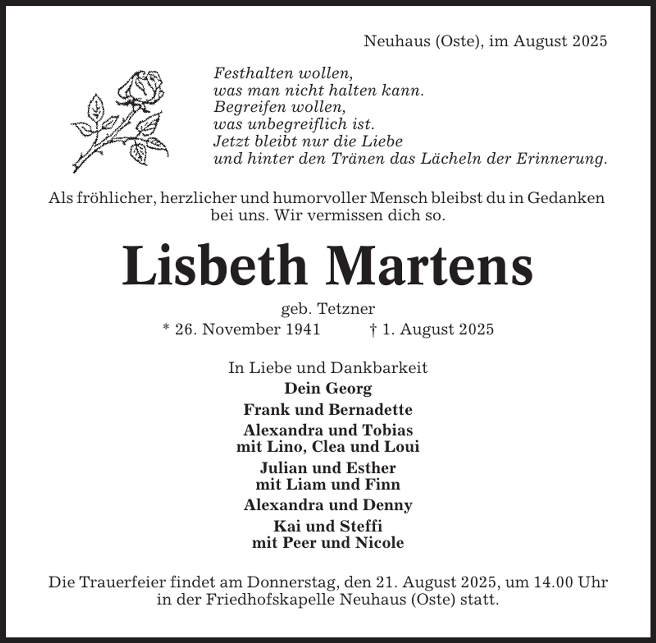 <p>Neuhaus (Oste), im August 2025<br />Festhalten wollen,<br />was man nicht halten kann.<br />Begreifen wollen,<br />was unbegreiflich ist.<br />Jetzt bleibt nur die Liebe<br />und hinter den Tränen das Lächeln der Erinnerung.<br />Als fröhlicher, herzlicher und humorvoller Mensch bleibst du in Gedanken<br />bei uns. Wir vermissen dich so.</p><p>Lisbeth Martens<br />geb. Tetzner<br />* 26. November 1941<br />† 1. August 2025<br />In Liebe und Dankbarkeit<br />Dein Georg<br />Frank und Bernadette<br />Alexandra und Tobias<br />mit Lino, Clea und Loui<br />Julian und Esther<br />mit Liam und Finn<br />Alexandra und Denny<br />Kai und Steffi<br />mit Peer und Nicole<br />Die Trauerfeier findet am Donnerstag, den 21. August 2025, um 14.00 Uhr<br />in der Friedhofskapelle Neuhaus (Oste) statt.</p>