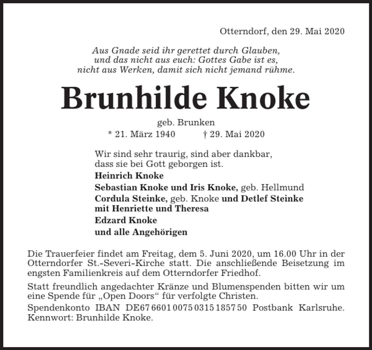 <p>Otterndorf, den 29. Mai 2020<br />Aus Gnade seid ihr gerettet durch Glauben,<br />und das nicht aus euch: Gottes Gabe ist es,<br />nicht aus Werken, damit sich nicht jemand rühme.</p><p>Brunhilde Knoke<br />geb. Brunken<br />* 21. März 1940<br />† 29. Mai 2020<br />Wir sind sehr traurig, sind aber dankbar,<br />dass sie bei Gott geborgen ist.<br />Heinrich Knoke<br />Sebastian Knoke und Iris Knoke, geb. Hellmund<br />Cordula Steinke, geb. Knoke und Detlef Steinke<br />mit Henriette und Theresa<br />Edzard Knoke<br />und alle Angehörigen<br />Die Trauerfeier findet am Freitag, dem 5. Juni 2020, um 16.00 Uhr in der<br />Otterndorfer St.-Severi-Kirche statt. Die anschließende Beisetzung im<br />engsten Familienkreis auf dem Otterndorfer Friedhof.<br />Statt freundlich angedachter Kränze und Blumenspenden bitten wir um<br />eine Spende für „Open Doors“ für verfolgte Christen.<br />Spendenkonto IBAN DE67 6601 0075 0315 1857 50 Postbank Karlsruhe.<br />Kennwort: Brunhilde Knoke.</p>