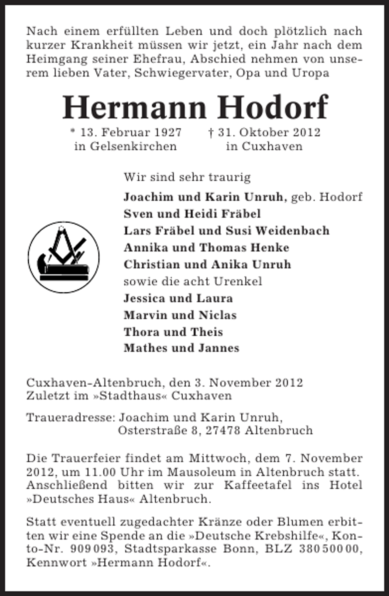 <p>Nach einem erfüllten Leben und doch plötzlich nach<br />kurzer Krankheit müssen wir jetzt, ein Jahr nach dem<br />Heimgang seiner Ehefrau, Abschied nehmen von unserem lieben Vater, Schwiegervater, Opa und Uropa</p><p>Hermann Hodorf<br />* 13. Februar 1927<br />in Gelsenkirchen</p><p>† 31. Oktober 2012<br />in Cuxhaven</p><p>Wir sind sehr traurig<br />Joachim und Karin Unruh, geb. Hodorf<br />Sven und Heidi Fräbel<br />Lars Fräbel und Susi Weidenbach<br />Annika und Thomas Henke<br />Christian und Anika Unruh<br />sowie die acht Urenkel<br />Jessica und Laura<br />Marvin und Niclas<br />Thora und Theis<br />Mathes und Jannes<br />Cuxhaven-Altenbruch, den 3. November 2012<br />Zuletzt im »Stadthaus« Cuxhaven<br />Traueradresse: Joachim und Karin Unruh,<br />Osterstraße 8, 27478 Altenbruch<br />Die Trauerfeier findet am Mittwoch, dem 7. November<br />2012, um 11.00 Uhr im Mausoleum in Altenbruch statt.<br />Anschließend bitten wir zur Kaffeetafel ins Hotel<br />»Deutsches Haus« Altenbruch.<br />Statt eventuell zugedachter Kränze oder Blumen erbitten wir eine Spende an die »Deutsche Krebshilfe«, Konto-Nr. 93, Stadtsparkasse Bonn, BLZ 380 5,<br />Kennwort »Hermann Hodorf«.</p>