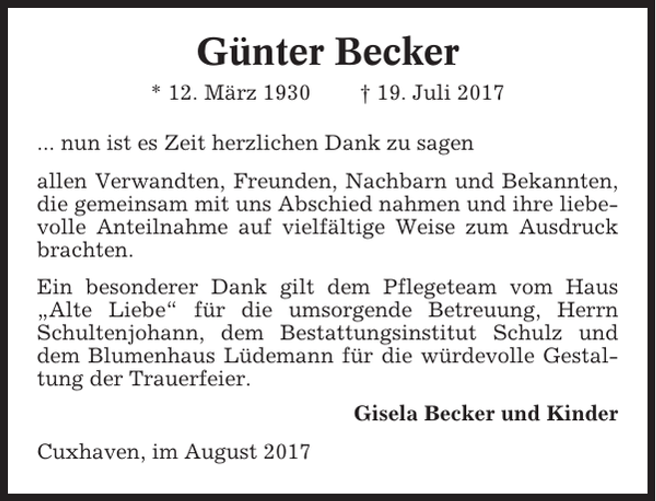 <p>Günter Becker<br />* 12. März 1930</p><p>† 19. Juli 2017</p><p>... nun ist es Zeit herzlichen Dank zu sagen<br />allen Verwandten, Freunden, Nachbarn und Bekannten,<br />die gemeinsam mit uns Abschied nahmen und ihre liebevolle Anteilnahme auf vielfältige Weise zum Ausdruck<br />brachten.<br />Ein besonderer Dank gilt dem Pflegeteam vom Haus<br />„Alte Liebe“ für die umsorgende Betreuung, Herrn<br />Schultenjohann, dem Bestattungsinstitut Schulz und<br />dem Blumenhaus Lüdemann für die würdevolle Gestaltung der Trauerfeier.<br />Gisela Becker und Kinder<br />Cuxhaven, im August 2017</p>