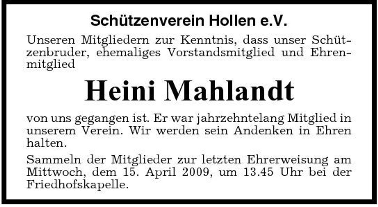 <p>Schützenverein Hollen e.V.<br />Unseren Mitgliedern zur Kenntnis, dass unser Schützenbruder, ehemaliges Vorstandsmitglied und Ehrenmitglied</p><p>Heini Mahlandt<br />von uns gegangen ist. Er war jahrzehntelang Mitglied in unserem Verein. Wir werden sein Andenken in Ehren halten. Sammeln der Mitglieder zur letzten Ehrerweisung am Mittwoch, dem 15. April 2009, um 13.45 Uhr bei der Friedhofskapelle.</p>