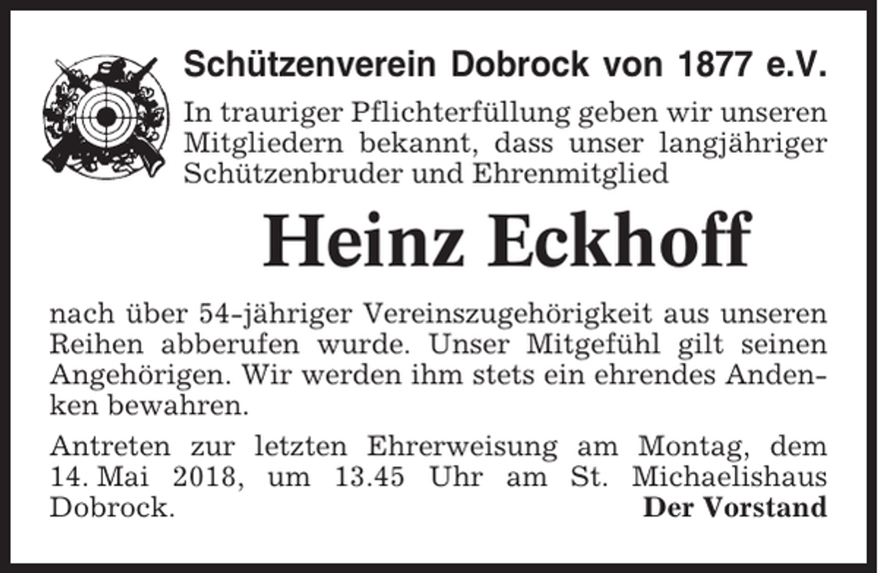 <p>Schützenverein Dobrock von 1877 e.V.<br />In trauriger Pflichterfüllung geben wir unseren<br />Mitgliedern bekannt, dass unser langjähriger<br />Schützenbruder und Ehrenmitglied</p><p>Heinz Eckhoff<br />nach über 54-jähriger Vereinszugehörigkeit aus unseren<br />Reihen abberufen wurde. Unser Mitgefühl gilt seinen<br />Angehörigen. Wir werden ihm stets ein ehrendes Andenken bewahren.<br />Antreten zur letzten Ehrerweisung am Montag, dem<br />14. Mai 2018, um 13.45 Uhr am St. Michaelishaus<br />Dobrock.<br />Der Vorstand</p>