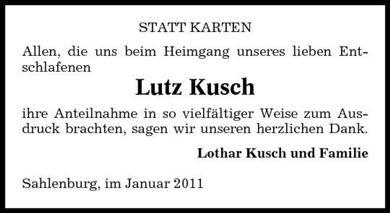 <p>STATT KARTEN Allen, die uns beim Heimgang unseres lieben Entschlafenen</p><p>Lutz Kusch<br />ihre Anteilnahme in so vielfältiger Weise zum Ausdruck brachten, sagen wir unseren herzlichen Dank. Lothar Kusch und Familie Sahlenburg, im Januar 2011</p>
