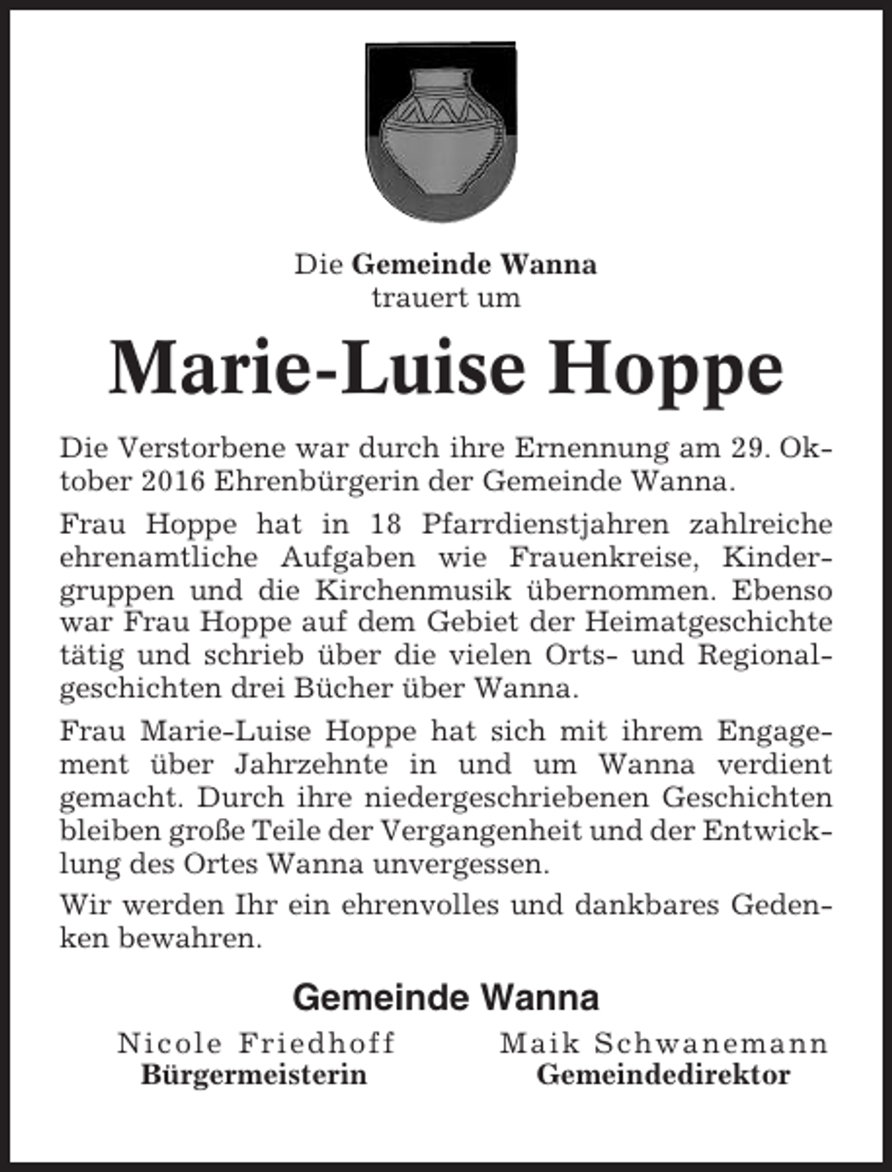 <p>Die Gemeinde Wanna<br />trauert um</p><p>Marie-Luise Hoppe<br />Die Verstorbene war durch ihre Ernennung am 29. Oktober 2016 Ehrenbürgerin der Gemeinde Wanna.<br />Frau Hoppe hat in 18 Pfarrdienstjahren zahlreiche<br />ehrenamtliche Aufgaben wie Frauenkreise, Kindergruppen und die Kirchenmusik übernommen. Ebenso<br />war Frau Hoppe auf dem Gebiet der Heimatgeschichte<br />tätig und schrieb über die vielen Orts- und Regionalgeschichten drei Bücher über Wanna.<br />Frau Marie-Luise Hoppe hat sich mit ihrem Engagement über Jahrzehnte in und um Wanna verdient<br />gemacht. Durch ihre niedergeschriebenen Geschichten<br />bleiben große Teile der Vergangenheit und der Entwicklung des Ortes Wanna unvergessen.<br />Wir werden Ihr ein ehrenvolles und dankbares Gedenken bewahren.</p><p>Gemeinde Wanna<br />Nicole Friedhoff<br />Bürgermeisterin</p><p>Maik Schwanemann<br />Gemeindedirektor</p>