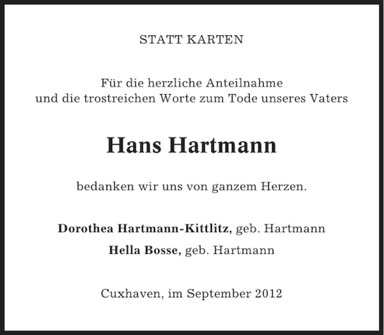 <p>STATT KARTEN</p><p>Für die herzliche Anteilnahme<br />und die trostreichen Worte zum Tode unseres Vaters</p><p>Hans Hartmann<br />bedanken wir uns von ganzem Herzen.<br />Dorothea Hartmann-Kittlitz, geb. Hartmann<br />Hella Bosse, geb. Hartmann</p><p>Cuxhaven, im September 2012</p>