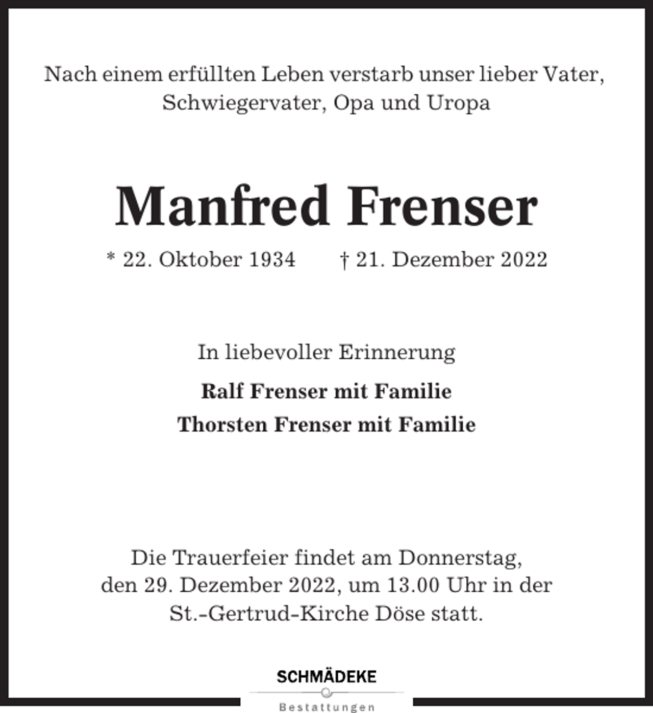 <p>Nach einem erfüllten Leben verstarb unser lieber Vater,<br />Schwiegervater, Opa und Uropa</p><p>Manfred Frenser<br />* 22. Oktober 1934</p><p>† 21. Dezember 2022</p><p>In liebevoller Erinnerung<br />Ralf Frenser mit Familie<br />Thorsten Frenser mit Familie</p><p>Die Trauerfeier findet am Donnerstag,<br />den 29. Dezember 2022, um 13.00 Uhr in der<br />St.-Gertrud-Kirche Döse statt.</p>