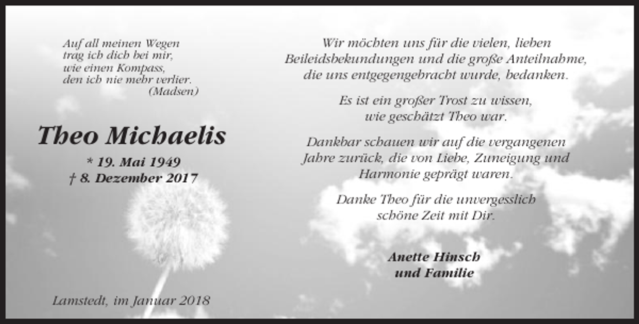 <p>Auf all meinen Wegen<br />trag ich dich bei mir,<br />wie einen Kompass,<br />den ich nie mehr verlier.<br />(Madsen)</p><p>Theo Michaelis<br />* 19. Mai 1949<br />† 8. Dezember 2017</p><p>Wir möchten uns für die vielen, lieben<br />Beileidsbekundungen und die große Anteilnahme,<br />die uns entgegengebracht wurde, bedanken.<br />Es ist ein großer Trost zu wissen,<br />wie geschätzt Theo war.<br />Dankbar schauen wir auf die vergangenen<br />Jahre zurück, die von Liebe, Zuneigung und<br />Harmonie geprägt waren.<br />Danke Theo für die unvergesslich<br />schöne Zeit mit Dir.<br />Anette Hinsch<br />und Familie</p><p>Lamstedt, im Januar 2018</p>