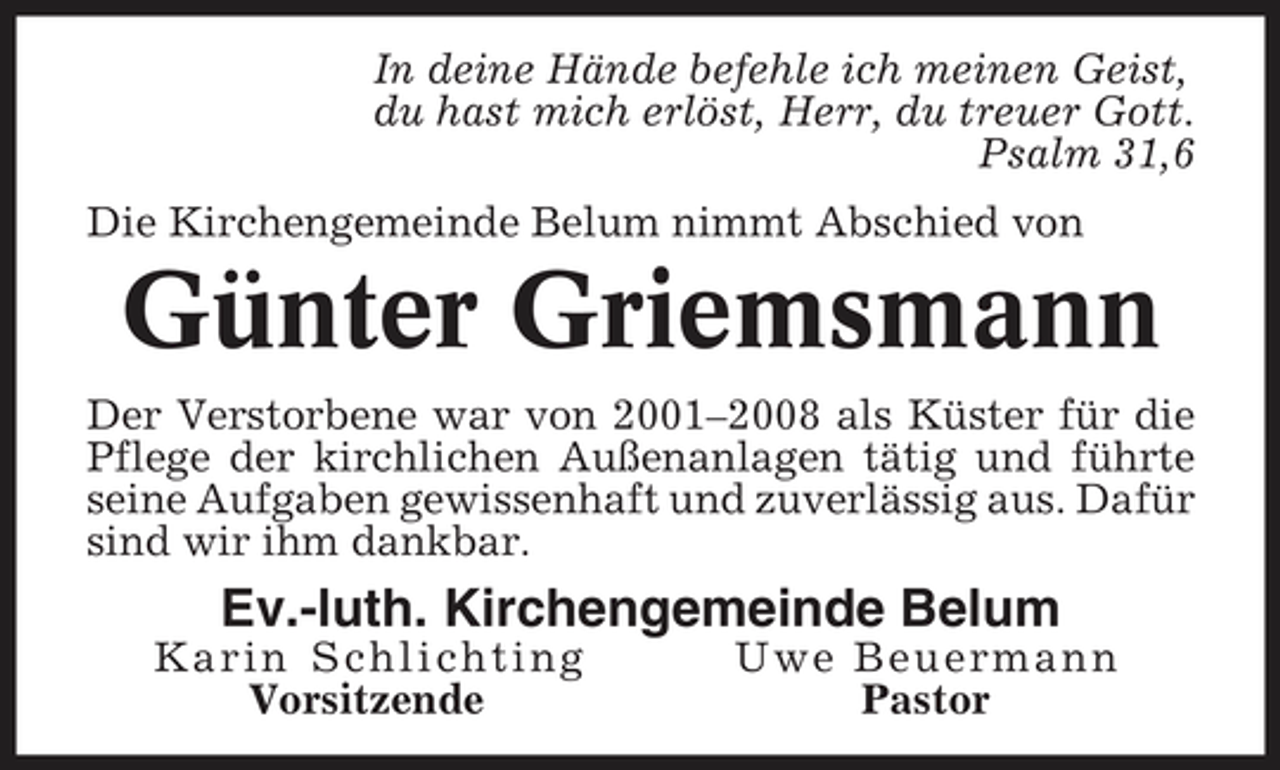 <p>In deine Hände befehle ich meinen Geist, du hast mich erlöst, Herr, du treuer Gott. Psalm 31,6 Die Kirchengemeinde Belum nimmt Abschied von</p><p>Günter Griemsmann<br />Der Verstorbene war von 2001–2008 als Küster für die Pflege der kirchlichen Außenanlagen tätig und führte seine Aufgaben gewissenhaft und zuverlässig aus. Dafür sind wir ihm dankbar.</p><p>Ev.-luth. Kirchengemeinde Belum<br />Karin Schlichting Vorsitzende Uwe Beuermann Pastor</p>