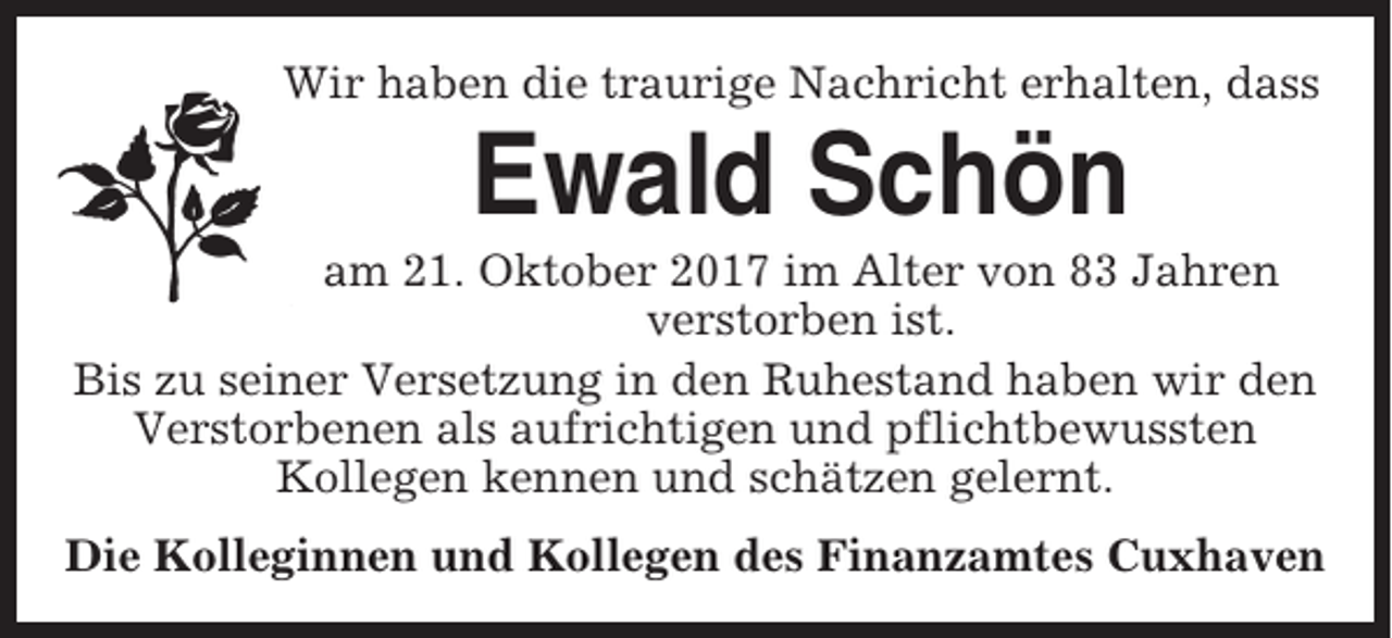 <p>Wir haben die traurige Nachricht erhalten, dass</p><p>Ewald Schön<br />am 21. Oktober 2017 im Alter von 83 Jahren<br />verstorben ist.<br />Bis zu seiner Versetzung in den Ruhestand haben wir den<br />Verstorbenen als aufrichtigen und pflichtbewussten<br />Kollegen kennen und schätzen gelernt.<br />Die Kolleginnen und Kollegen des Finanzamtes Cuxhaven</p>