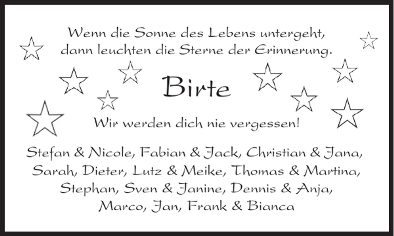 <p>Wenn die Sonne des Lebens untergeht,<br />dann leuchten die Sterne der Erinnerung.</p><p>Birte<br />Wir werden dich nie vergessen!<br />Stefan &amp; Nicole, Fabian &amp; Jack, Christian &amp; Jana,<br />Sarah, Dieter, Lutz &amp; Meike, Thomas &amp; Martina,<br />Stephan, Sven &amp; Janine, Dennis &amp; Anja,<br />Marco, Jan, Frank &amp; Bianca</p>