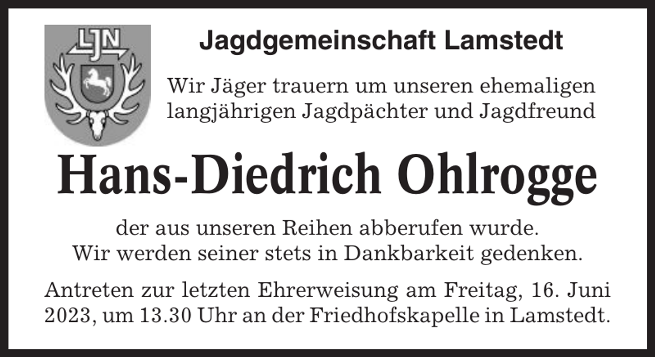 <p>Jagdgemeinschaft Lamstedt<br />Wir Jäger trauern um unseren ehemaligen<br />langjährigen Jagdpächter und Jagdfreund</p><p>Hans-Diedrich Ohlrogge<br />der aus unseren Reihen abberufen wurde.<br />Wir werden seiner stets in Dankbarkeit gedenken.<br />Antreten zur letzten Ehrerweisung am Freitag, 16. Juni<br />2023, um 13.30 Uhr an der Friedhofskapelle in Lamstedt.</p>