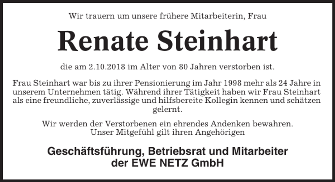 <p>Wir trauern um unsere frühere Mitarbeiterin, Frau</p><p>Renate Steinhart<br />die am 2.10.2018 im Alter von 80 Jahren verstorben ist.<br />Frau Steinhart war bis zu ihrer Pensionierung im Jahr 1998 mehr als 24 Jahre in<br />unserem Unternehmen tätig. Während ihrer Tätigkeit haben wir Frau Steinhart<br />als eine freundliche, zuverlässige und hilfsbereite Kollegin kennen und schätzen<br />gelernt.<br />Wir werden der Verstorbenen ein ehrendes Andenken bewahren.<br />Unser Mitgefühl gilt ihren Angehörigen</p><p>Geschäftsführung, Betriebsrat und Mitarbeiter<br />der EWE NETZ GmbH</p>
