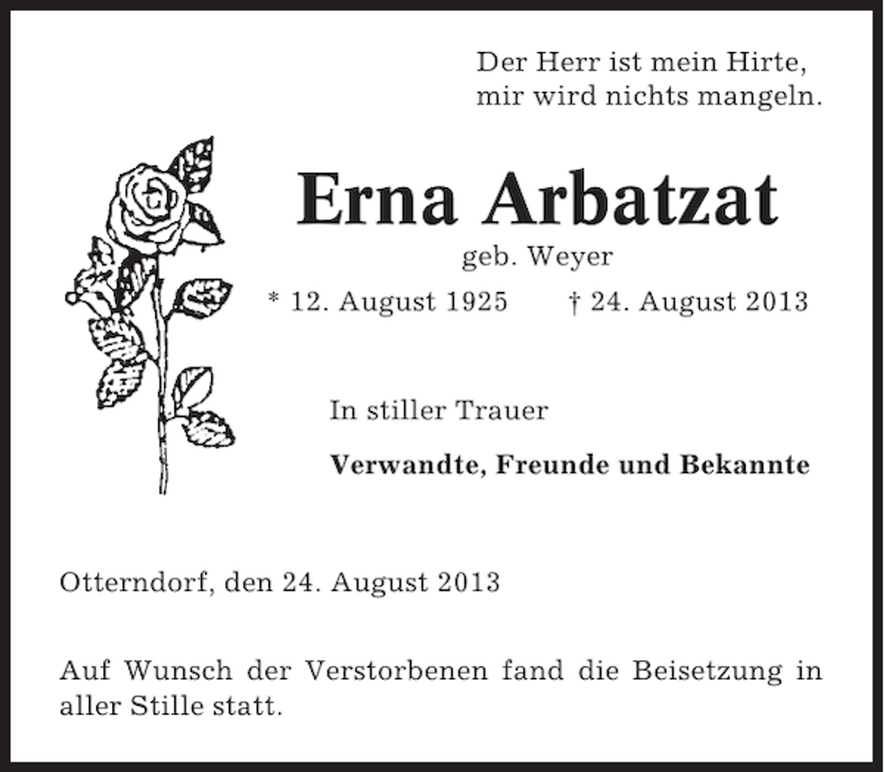 <p>Der Herr ist mein Hirte,<br />mir wird nichts mangeln.</p><p>Erna Arbatzat<br />geb. Weyer<br />* 12. August 1925</p><p>† 24. August 2013</p><p>In stiller Trauer<br />Verwandte, Freunde und Bekannte</p><p>Otterndorf, den 24. August 2013<br />Auf Wunsch der Verstorbenen fand die Beisetzung in<br />aller Stille statt.</p>
