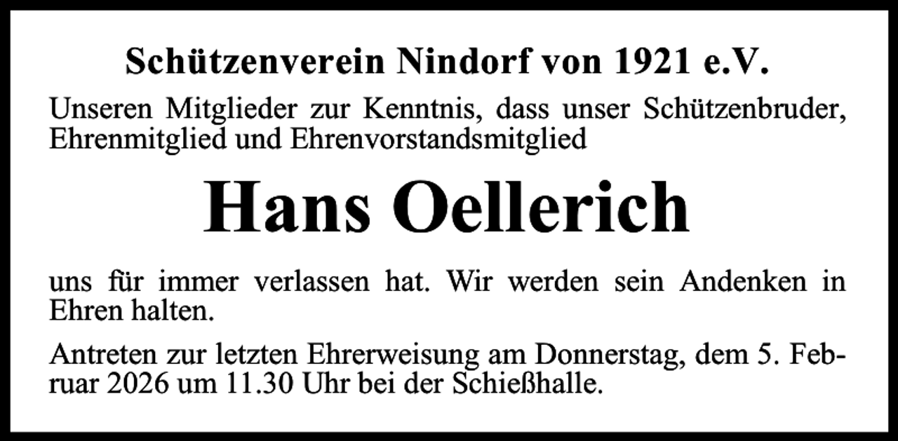 <p>Schützenverein Nindorf von 1921 e.V.<br />Unseren Mitglieder zur Kenntnis, dass unser Schützenbruder,<br />Ehrenmitglied und Ehrenvorstandsmitglied</p><p>Hans Oellerich</p><p>uns für immer verlassen hat. Wir werden sein Andenken in<br />Ehren halten.<br />Antreten zur letzten Ehrerweisung am Donnerstag, dem 5. Februar 2026 um 11.30 Uhr bei der Schießhalle.</p>