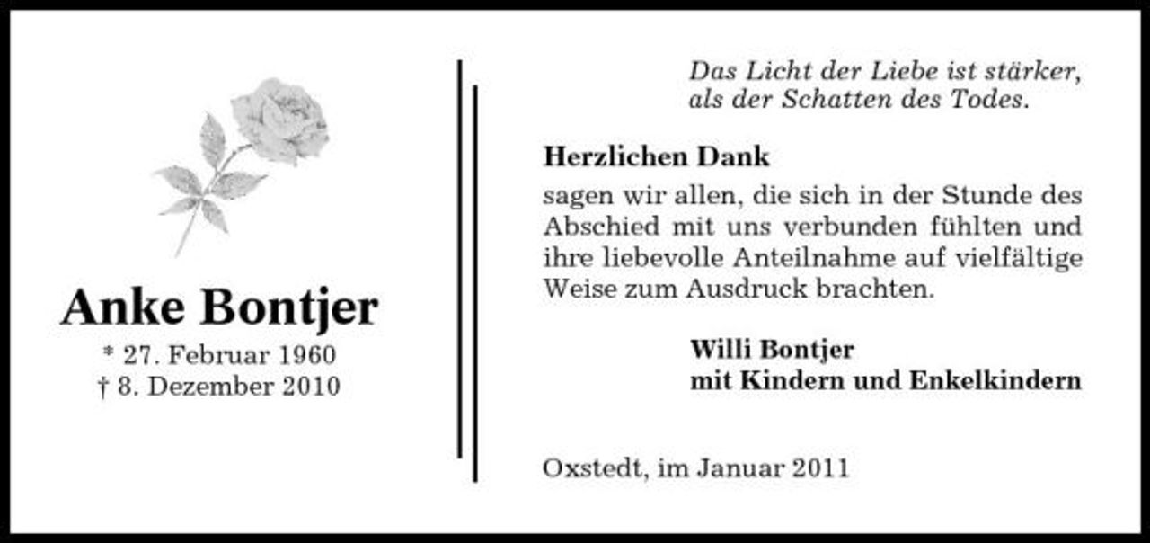 <p>Das Licht der Liebe ist stärker, als der Schatten des Todes.</p><p>Herzlichen Dank<br />sagen wir allen, die sich in der Stunde des Abschied mit uns verbunden fühlten und ihre liebevolle Anteilnahme auf vielfältige Weise zum Ausdruck brachten. Willi Bontjer mit Kindern und Enkelkindern Oxstedt, im Januar 2011</p><p>Anke Bontjer<br />* 27. Februar 1960 † 8. Dezember 2010</p>