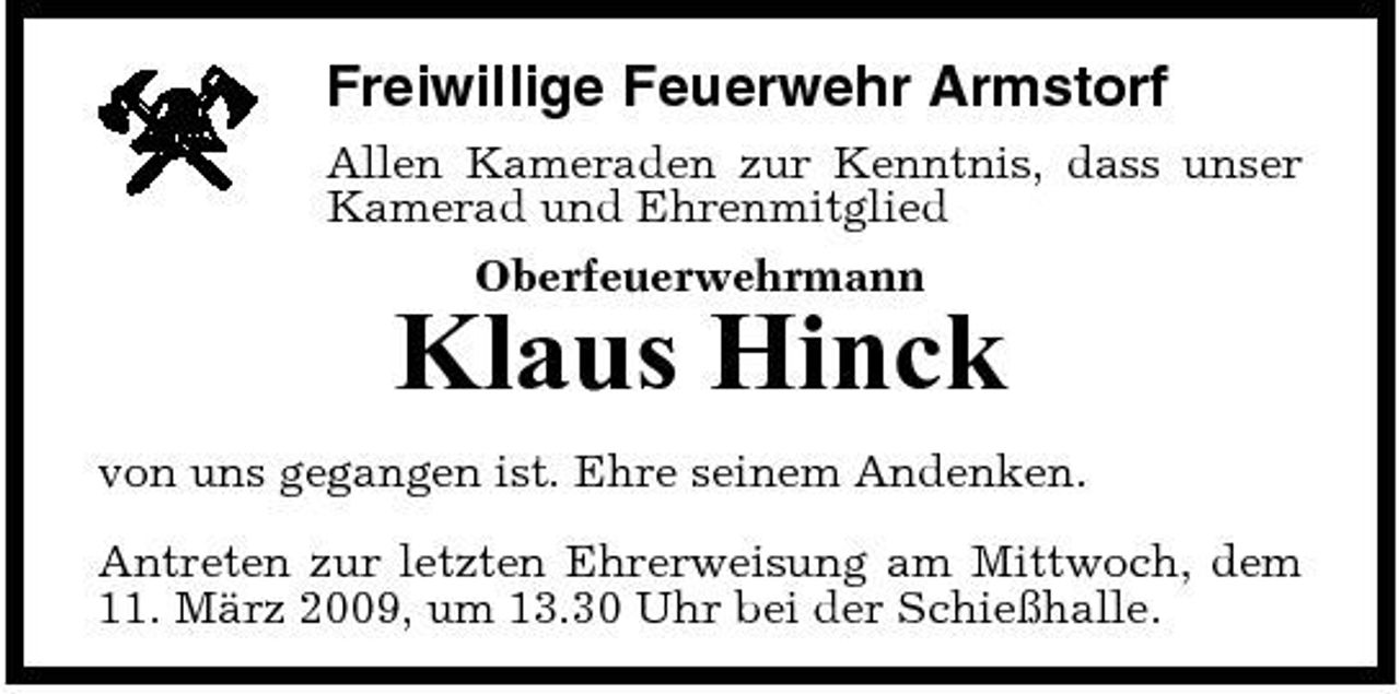 <p>Freiwillige Feuerwehr Armstorf<br />Allen Kameraden zur Kenntnis, dass unser Kamerad und Ehrenmitglied Oberfeuerwehrmann</p><p>Klaus Hinck<br />von uns gegangen ist. Ehre seinem Andenken. Antreten zur letzten Ehrerweisung am Mittwoch, dem 11. März 2009, um 13.30 Uhr bei der Schießhalle.</p>