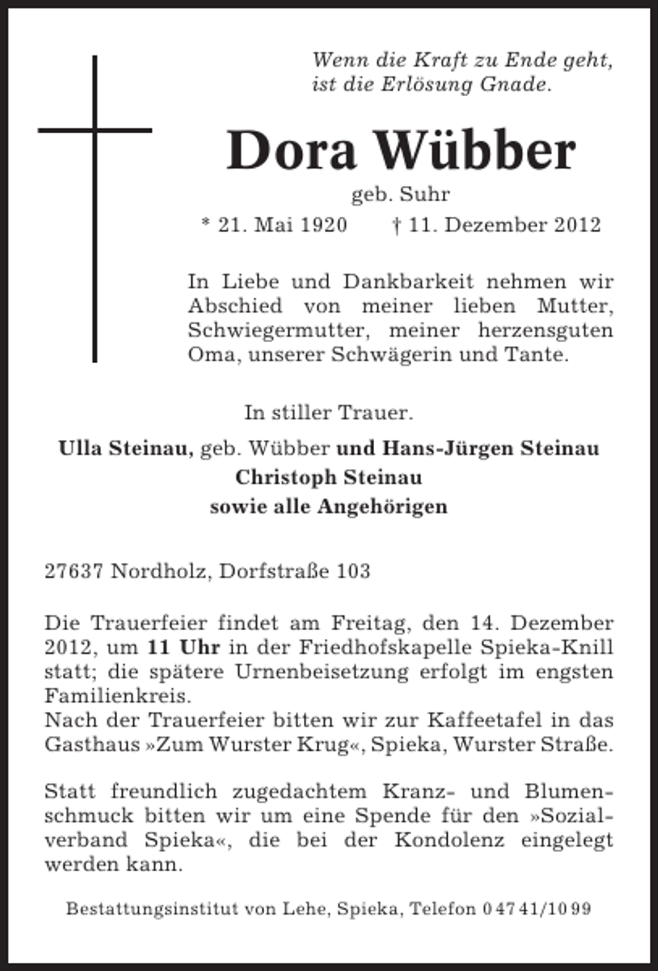 <p>Wenn die Kraft zu Ende geht,<br />ist die Erlösung Gnade.</p><p>Dora Wübber<br />* 21. Mai 1920</p><p>geb. Suhr<br />† 11. Dezember 2012</p><p>In Liebe und Dankbarkeit nehmen wir<br />Abschied von meiner lieben Mutter,<br />Schwiegermutter, meiner herzensguten<br />Oma, unserer Schwägerin und Tante.<br />In stiller Trauer.<br />Ulla Steinau, geb. Wübber und Hans-Jürgen Steinau<br />Christoph Steinau<br />sowie alle Angehörigen<br />27637 Nordholz, Dorfstraße 103<br />Die Trauerfeier findet am Freitag, den 14. Dezember<br />2012, um 11 Uhr in der Friedhofskapelle Spieka-Knill<br />statt; die spätere Urnenbeisetzung erfolgt im engsten<br />Familienkreis.<br />Nach der Trauerfeier bitten wir zur Kaffeetafel in das<br />Gasthaus »Zum Wurster Krug«, Spieka, Wurster Straße.<br />Statt freundlich zugedachtem Kranz- und Blumenschmuck bitten wir um eine Spende für den »Sozialverband Spieka«, die bei der Kondolenz eingelegt<br />werden kann.<br />Bestattungsinstitut von Lehe, Spieka, Telefon 0 47 41/10 99</p>