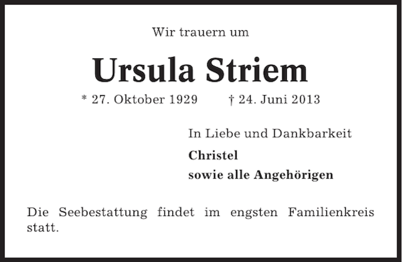 <p>Wir trauern um</p><p>Ursula Striem<br />* 27. Oktober 1929</p><p>† 24. Juni 2013</p><p>In Liebe und Dankbarkeit<br />Christel<br />sowie alle Angehörigen<br />Die Seebestattung findet im engsten Familienkreis<br />statt.</p>