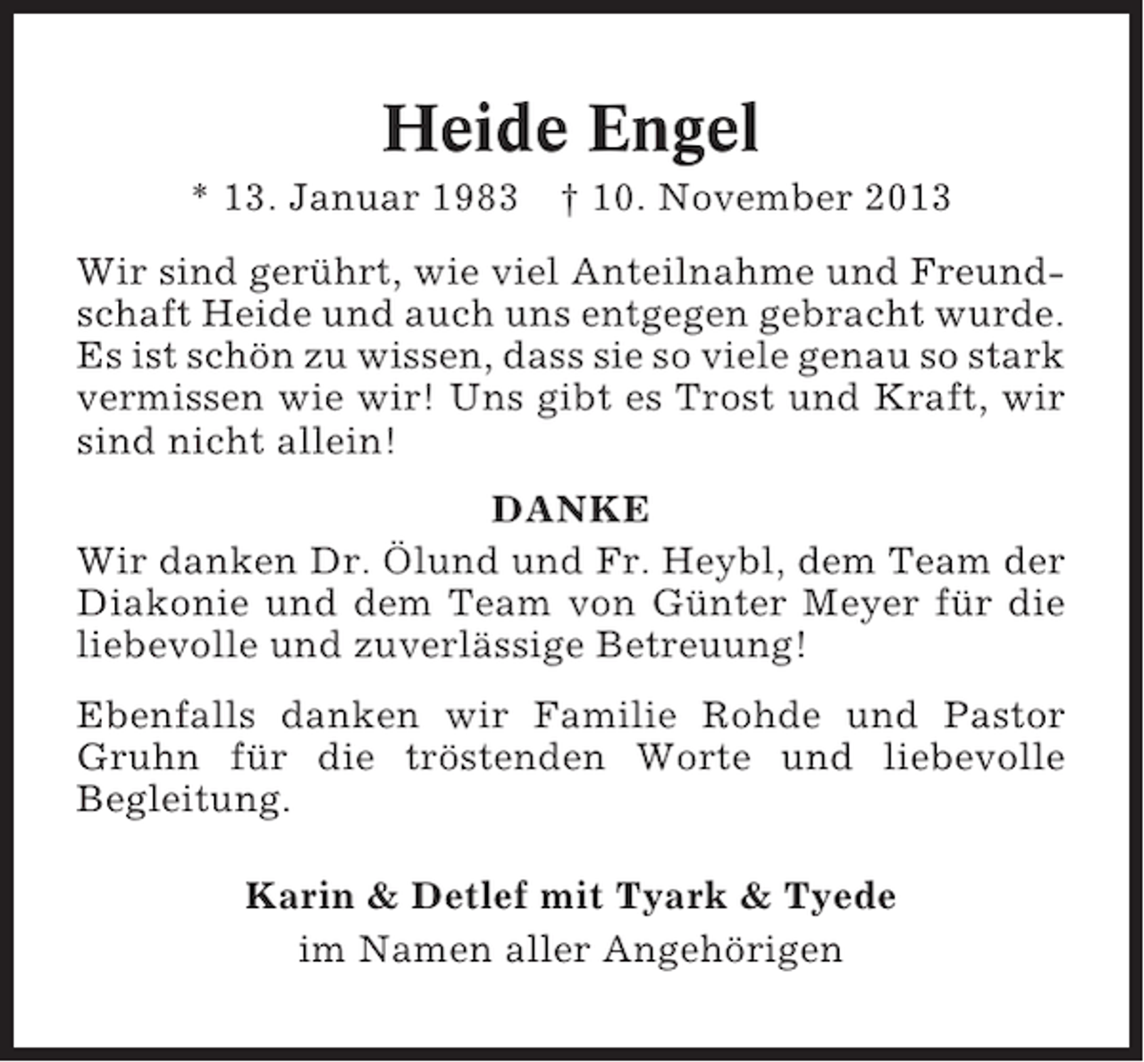 <p>Heide Engel<br />* 13. Januar 1983 † 10. November 2013<br />Wir sind gerührt, wie viel Anteilnahme und Freundschaft Heide und auch uns entgegen gebracht wurde.<br />Es ist schön zu wissen, dass sie so viele genau so stark<br />vermissen wie wir! Uns gibt es Trost und Kraft, wir<br />sind nicht allein!<br />DANKE<br />Wir danken Dr. Ölund und Fr. Heybl, dem Team der<br />Diakonie und dem Team von Günter Meyer für die<br />liebevolle und zuverlässige Betreuung!<br />Ebenfalls danken wir Familie Rohde und Pastor<br />Gruhn für die tröstenden Worte und liebevolle<br />Begleitung.<br />Karin &amp; Detlef mit Tyark &amp; Tyede<br />im Namen aller Angehörigen</p>