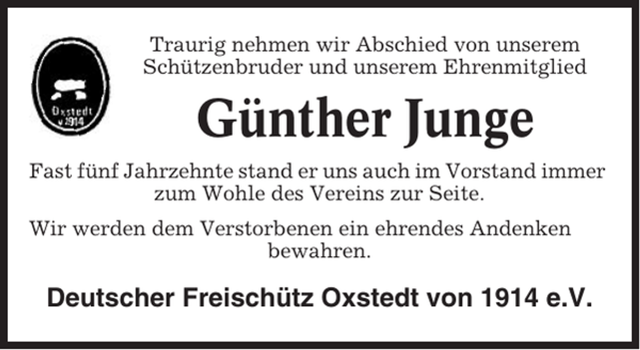 <p>Traurig nehmen wir Abschied von unserem<br />Schützenbruder und unserem Ehrenmitglied</p><p>Günther Junge<br />Fast fünf Jahrzehnte stand er uns auch im Vorstand immer<br />zum Wohle des Vereins zur Seite.<br />Wir werden dem Verstorbenen ein ehrendes Andenken<br />bewahren.</p><p>Deutscher Freischütz Oxstedt von 1914 e.V.</p>