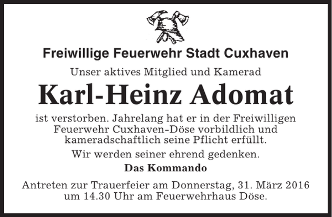 <p>Freiwillige Feuerwehr Stadt Cuxhaven<br />Unser aktives Mitglied und Kamerad</p><p>Karl-Heinz Adomat<br />ist verstorben. Jahrelang hat er in der Freiwilligen<br />Feuerwehr Cuxhaven-Döse vorbildlich und<br />kameradschaftlich seine Pflicht erfüllt.<br />Wir werden seiner ehrend gedenken.<br />Das Kommando<br />Antreten zur Trauerfeier am Donnerstag, 31. März 2016<br />um 14.30 Uhr am Feuerwehrhaus Döse.</p>