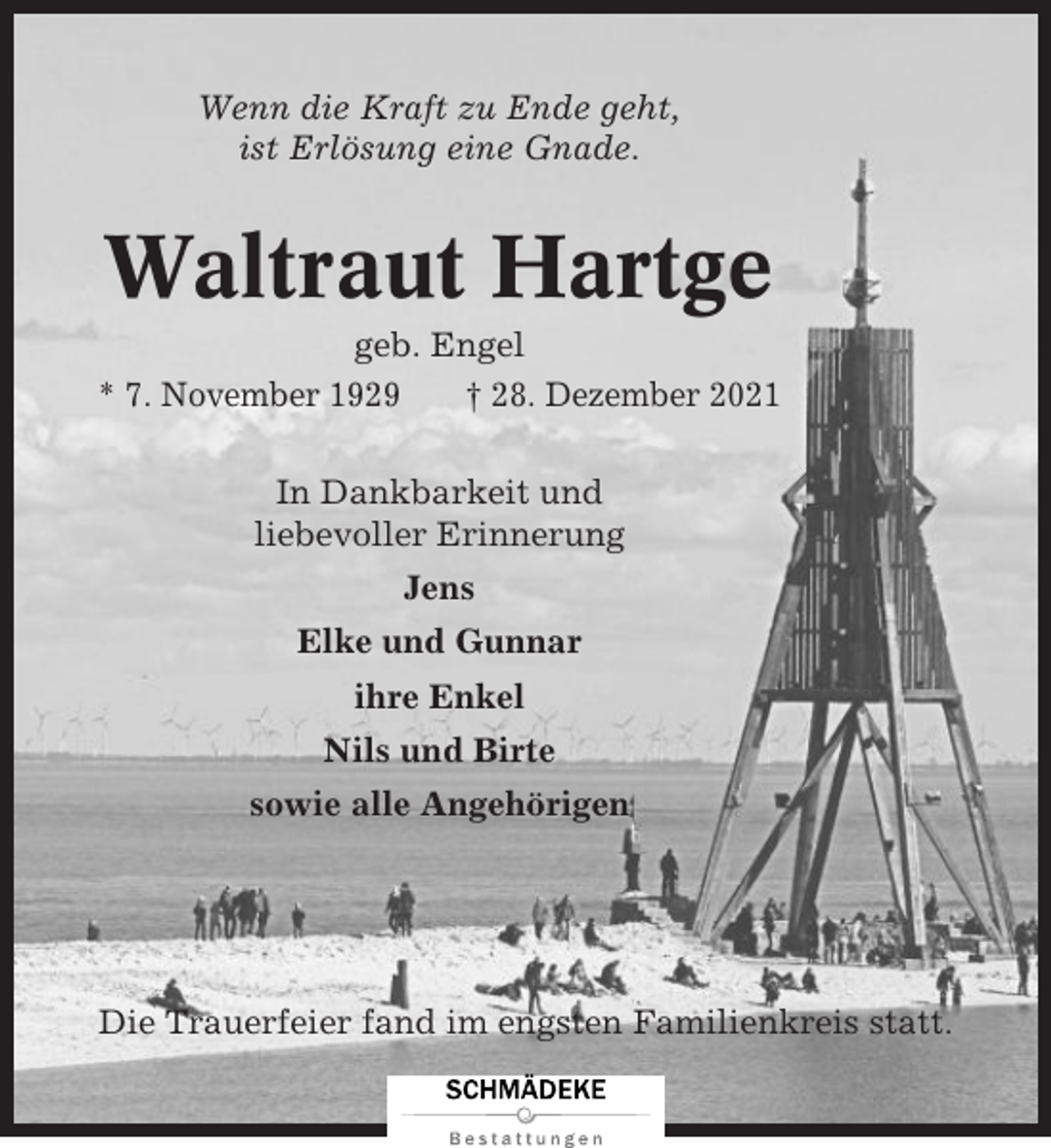 <p>Wenn die Kraft zu Ende geht,<br />ist Erlösung eine Gnade.</p><p>Waltraut Hartge<br />geb. Engel<br />* 7. November 1929<br />† 28. Dezember 2021<br />In Dankbarkeit und<br />liebevoller Erinnerung<br />Jens<br />Elke und Gunnar<br />ihre Enkel<br />Nils und Birte<br />sowie alle Angehörigen</p><p>Die Trauerfeier fand im engsten Familienkreis statt.</p>