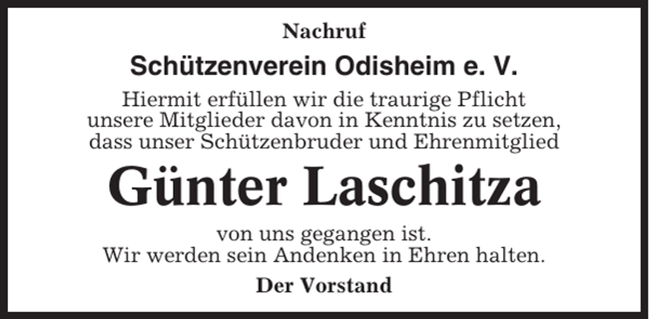 <p>Nachruf</p><p>Schützenverein Odisheim e. V.<br />Hiermit erfüllen wir die traurige Pflicht<br />unsere Mitglieder davon in Kenntnis zu setzen,<br />dass unser Schützenbruder und Ehrenmitglied</p><p>Günter Laschitza<br />von uns gegangen ist.<br />Wir werden sein Andenken in Ehren halten.<br />Der Vorstand</p>