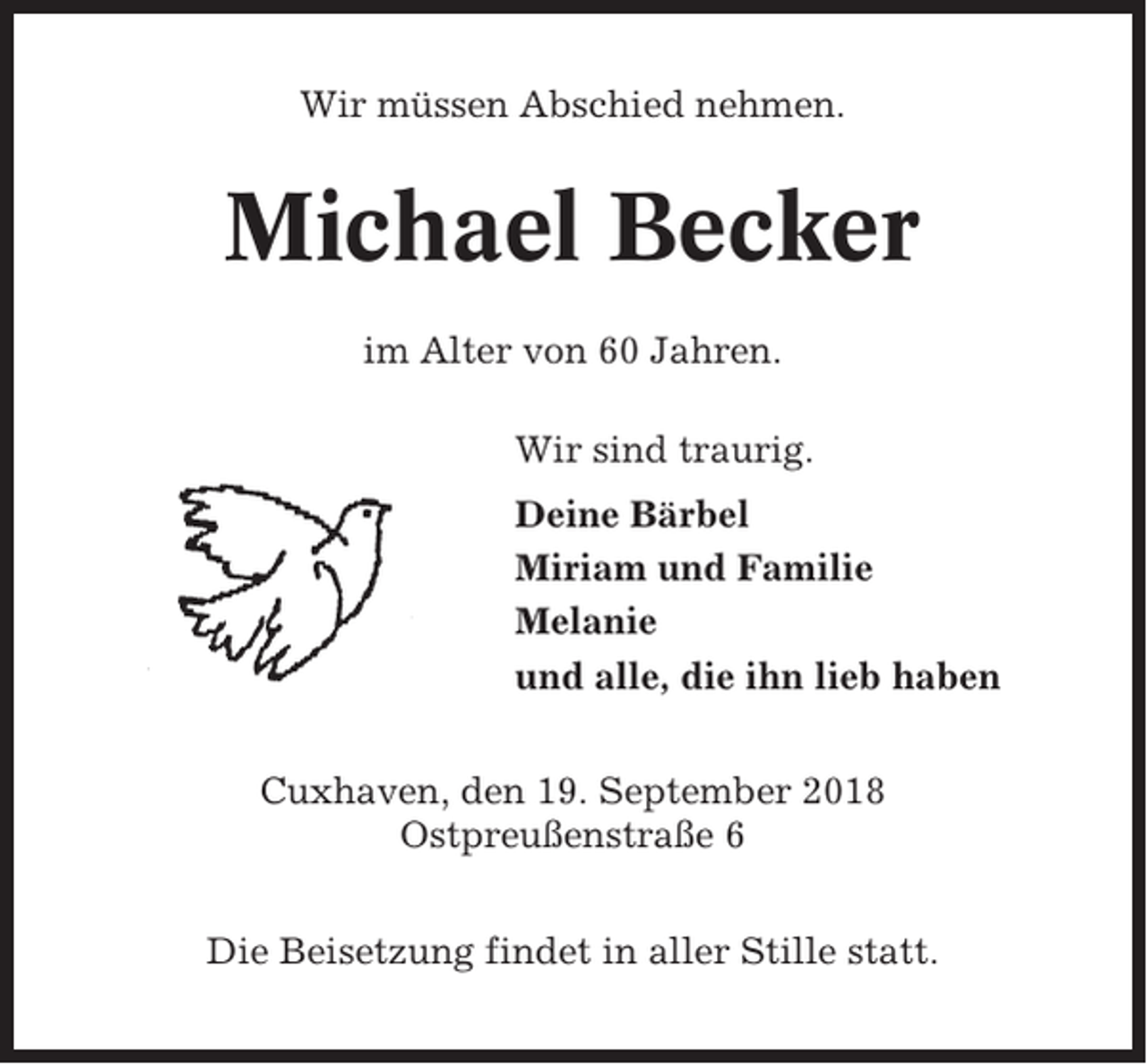 <p>Wir müssen Abschied nehmen.</p><p>Michael Becker<br />im Alter von 60 Jahren.<br />Wir sind traurig.<br />Deine Bärbel<br />Miriam und Familie<br />Melanie<br />und alle, die ihn lieb haben<br />Cuxhaven, den 19. September 2018<br />Ostpreußenstraße 6<br />Die Beisetzung findet in aller Stille statt.</p>