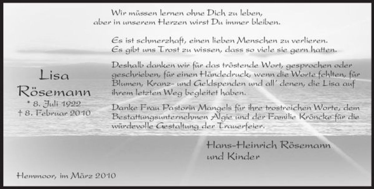 <p>Wir müssen lernen ohne Dich zu leben, aber in unserem Herzen wirst Du immer bleiben. Es ist schmerzhaft, einen lieben Menschen zu verlieren. Es gibt uns Trost zu wissen, dass so viele sie gern hatten.</p><p>Lisa Rösemann<br />* 8. Juli 1922 † 8. Februar 2010</p><p>Deshalb danken wir für das tröstende Wort, gesprochen oder geschrieben, für einen Händedruck, wenn die Worte fehlten, für Blumen, Kranz- und Geldspenden und all’ denen, die Lisa auf ihrem letzten Weg begleitet haben. Danke Frau Pastorin Mangels für ihre trostreichen Worte, dem Bestattungsunternehmen Algie und der Familie Kröncke für die würdevolle Gestaltung der Trauerfeier.</p><p>Hans-Heinrich Rösemann und Kinder<br />Hemmoor, im März 2010</p>