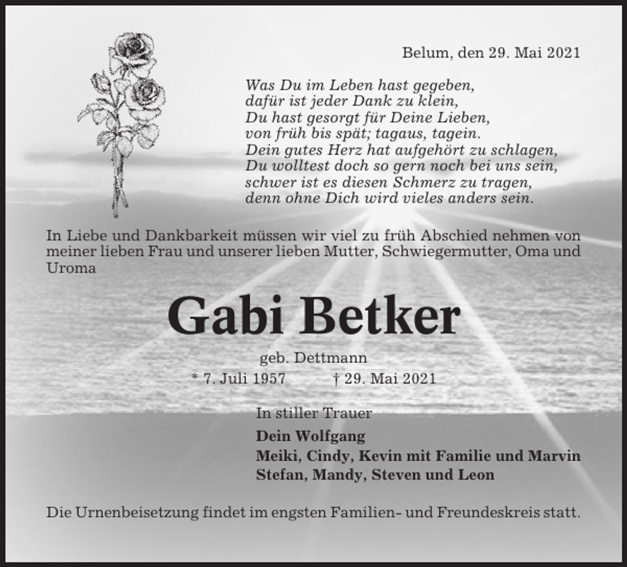 <p>Belum, den 29. Mai 2021<br />Was Du im Leben hast gegeben,<br />dafür ist jeder Dank zu klein,<br />Du hast gesorgt für Deine Lieben,<br />von früh bis spät; tagaus, tagein.<br />Dein gutes Herz hat aufgehört zu schlagen,<br />Du wolltest doch so gern noch bei uns sein,<br />schwer ist es diesen Schmerz zu tragen,<br />denn ohne Dich wird vieles anders sein.<br />In Liebe und Dankbarkeit müssen wir viel zu früh Abschied nehmen von<br />meiner lieben Frau und unserer lieben Mutter, Schwiegermutter, Oma und<br />Uroma</p><p>Gabi Betker<br />geb. Dettmann<br />* 7. Juli 1957<br />† 29. Mai 2021<br />In stiller Trauer<br />Dein Wolfgang<br />Meiki, Cindy, Kevin mit Familie und Marvin<br />Stefan, Mandy, Steven und Leon<br />Die Urnenbeisetzung findet im engsten Familien- und Freundeskreis statt.</p>