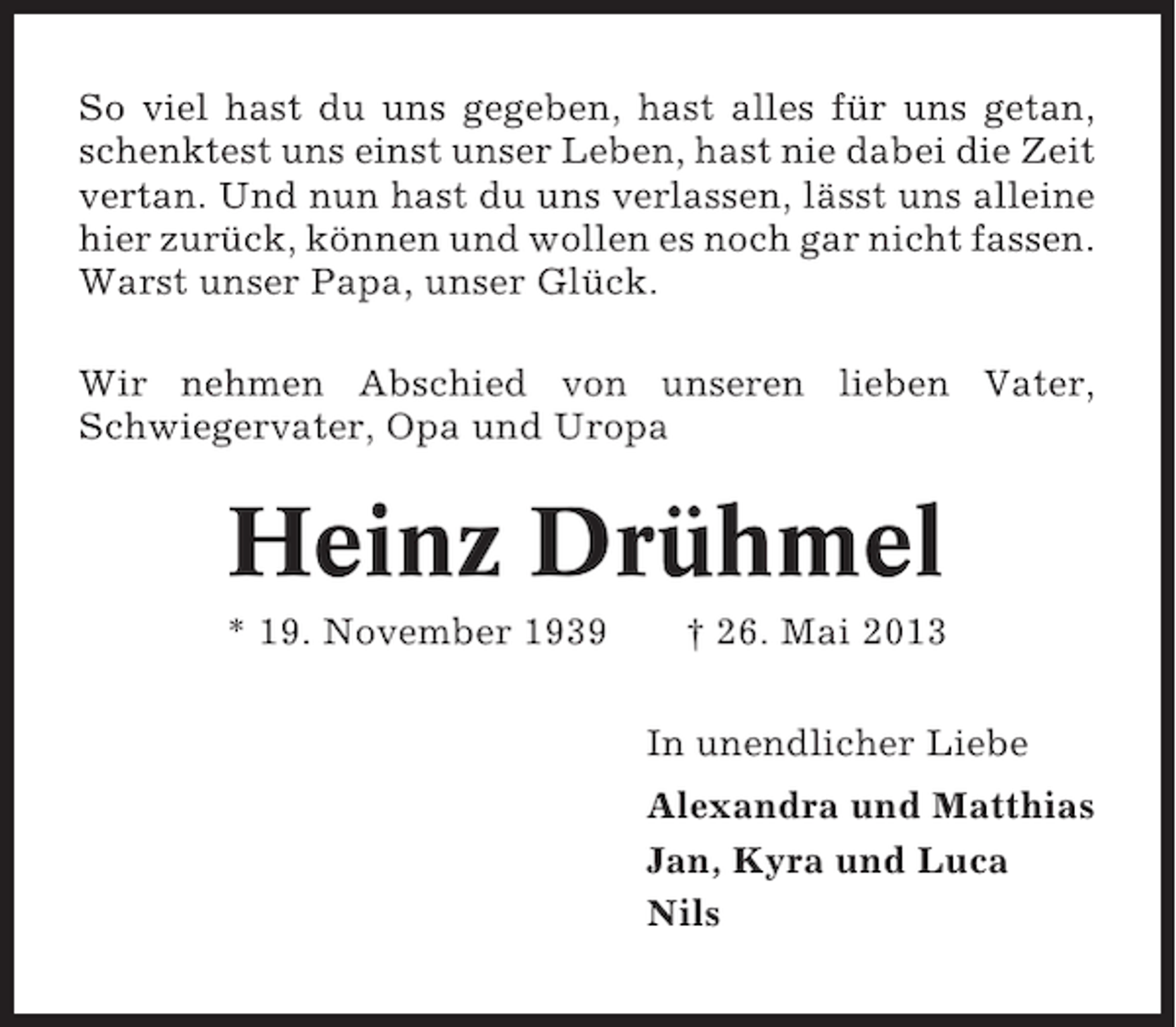 <p>So viel hast du uns gegeben, hast alles für uns getan,<br />schenktest uns einst unser Leben, hast nie dabei die Zeit<br />vertan. Und nun hast du uns verlassen, lässt uns alleine<br />hier zurück, können und wollen es noch gar nicht fassen.<br />Warst unser Papa, unser Glück.<br />Wir nehmen Abschied von unseren lieben Vater,<br />Schwiegervater, Opa und Uropa</p><p>Heinz Drühmel<br />* 19. November 1939</p><p>† 26. Mai 2013<br />In unendlicher Liebe<br />Alexandra und Matthias<br />Jan, Kyra und Luca<br />Nils</p>