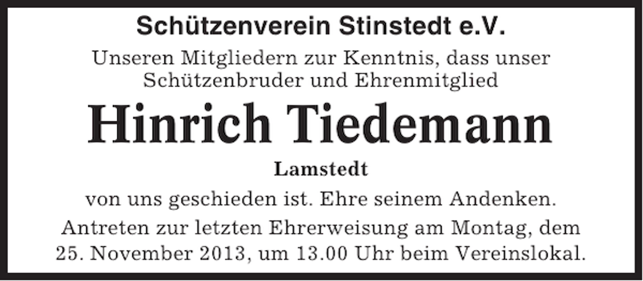<p>Schützenverein Stinstedt e.V.<br />Unseren Mitgliedern zur Kenntnis, dass unser<br />Schützenbruder und Ehrenmitglied</p><p>Hinrich Tiedemann<br />Lamstedt<br />von uns geschieden ist. Ehre seinem Andenken.<br />Antreten zur letzten Ehrerweisung am Montag, dem<br />25. November 2013, um 13.00 Uhr beim Vereinslokal.</p>